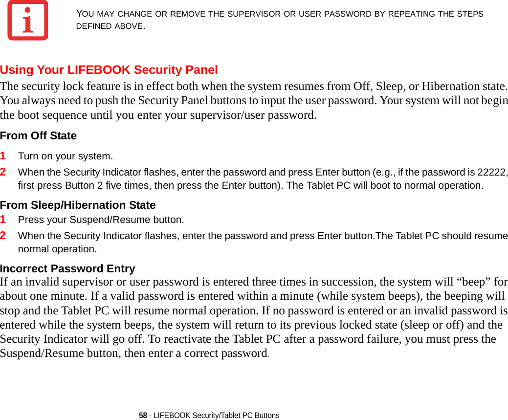 58 - LIFEBOOK Security/Tablet PC ButtonsUsing Your LIFEBOOK Security PanelThe security lock feature is in effect both when the system resumes from Off, Sleep, or Hibernation state. You always need to push the Security Panel buttons to input the user password. Your system will not begin the boot sequence until you enter your supervisor/user password.From Off State 1Turn on your system.2When the Security Indicator flashes, enter the password and press Enter button (e.g., if the password is 22222, first press Button 2 five times, then press the Enter button). The Tablet PC will boot to normal operation.From Sleep/Hibernation State 1Press your Suspend/Resume button.2When the Security Indicator flashes, enter the password and press Enter button.The Tablet PC should resume normal operation.Incorrect Password Entry If an invalid supervisor or user password is entered three times in succession, the system will “beep” for about one minute. If a valid password is entered within a minute (while system beeps), the beeping will stop and the Tablet PC will resume normal operation. If no password is entered or an invalid password is entered while the system beeps, the system will return to its previous locked state (sleep or off) and the Security Indicator will go off. To reactivate the Tablet PC after a password failure, you must press the Suspend/Resume button, then enter a correct password.YOU MAY CHANGE OR REMOVE THE SUPERVISOR OR USER PASSWORD BY REPEATING THE STEPS DEFINED ABOVE.DRAFT