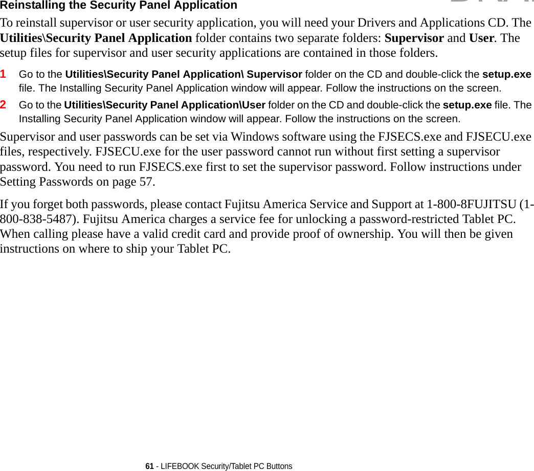 61 - LIFEBOOK Security/Tablet PC ButtonsReinstalling the Security Panel Application To reinstall supervisor or user security application, you will need your Drivers and Applications CD. The Utilities\Security Panel Application folder contains two separate folders: Supervisor and User. The setup files for supervisor and user security applications are contained in those folders. 1Go to the Utilities\Security Panel Application\ Supervisor folder on the CD and double-click the setup.exe file. The Installing Security Panel Application window will appear. Follow the instructions on the screen.2Go to the Utilities\Security Panel Application\User folder on the CD and double-click the setup.exe file. The Installing Security Panel Application window will appear. Follow the instructions on the screen.Supervisor and user passwords can be set via Windows software using the FJSECS.exe and FJSECU.exe files, respectively. FJSECU.exe for the user password cannot run without first setting a supervisor password. You need to run FJSECS.exe first to set the supervisor password. Follow instructions under Setting Passwords on page 57.If you forget both passwords, please contact Fujitsu America Service and Support at 1-800-8FUJITSU (1-800-838-5487). Fujitsu America charges a service fee for unlocking a password-restricted Tablet PC. When calling please have a valid credit card and provide proof of ownership. You will then be given instructions on where to ship your Tablet PC. DRAFT