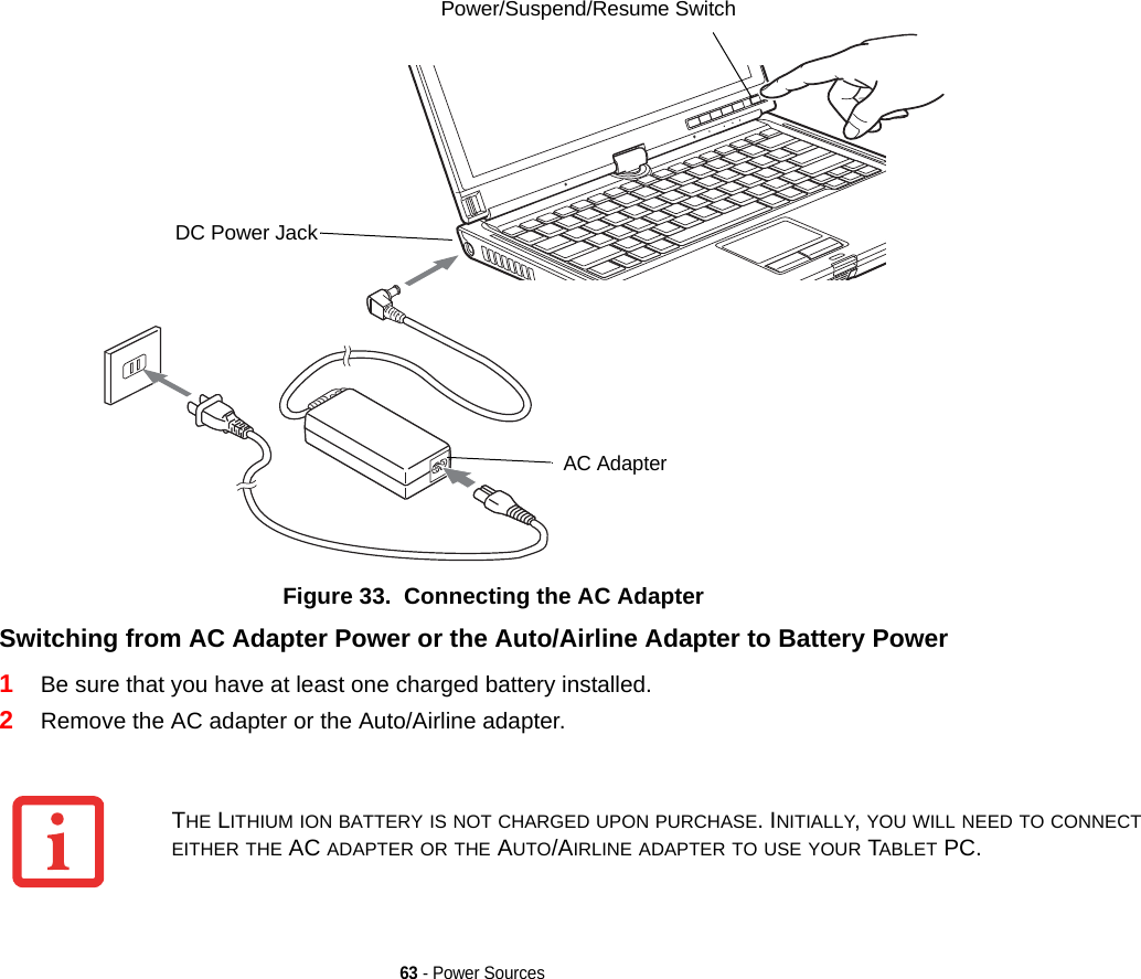 63 - Power SourcesFigure 33.  Connecting the AC AdapterSwitching from AC Adapter Power or the Auto/Airline Adapter to Battery Power 1Be sure that you have at least one charged battery installed.2Remove the AC adapter or the Auto/Airline adapter.DC Power JackAC AdapterPower/Suspend/Resume SwitchTHE LITHIUM ION BATTERY IS NOT CHARGED UPON PURCHASE. INITIALLY, YOU WILL NEED TO CONNECT EITHER THE AC ADAPTER OR THE AUTO/AIRLINE ADAPTER TO USE YOUR TABLET PC.DRAFT