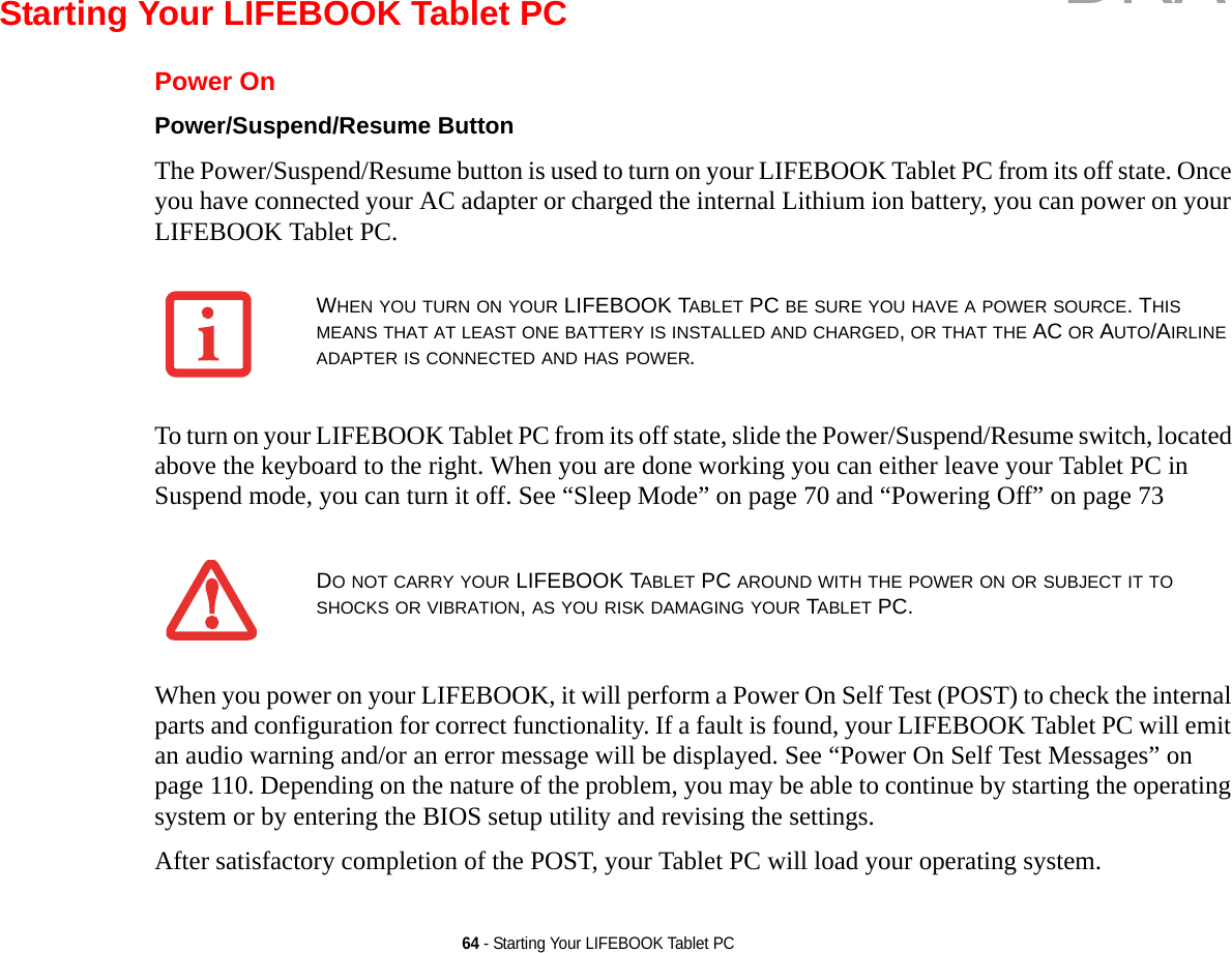 64 - Starting Your LIFEBOOK Tablet PCStarting Your LIFEBOOK Tablet PCPower OnPower/Suspend/Resume Button The Power/Suspend/Resume button is used to turn on your LIFEBOOK Tablet PC from its off state. Once you have connected your AC adapter or charged the internal Lithium ion battery, you can power on your LIFEBOOK Tablet PC. To turn on your LIFEBOOK Tablet PC from its off state, slide the Power/Suspend/Resume switch, located above the keyboard to the right. When you are done working you can either leave your Tablet PC in Suspend mode, you can turn it off. See “Sleep Mode” on page 70 and “Powering Off” on page 73 When you power on your LIFEBOOK, it will perform a Power On Self Test (POST) to check the internal parts and configuration for correct functionality. If a fault is found, your LIFEBOOK Tablet PC will emit an audio warning and/or an error message will be displayed. See “Power On Self Test Messages” on page 110. Depending on the nature of the problem, you may be able to continue by starting the operating system or by entering the BIOS setup utility and revising the settings.After satisfactory completion of the POST, your Tablet PC will load your operating system.WHEN YOU TURN ON YOUR LIFEBOOK TABLET PC BE SURE YOU HAVE A POWER SOURCE. THIS MEANS THAT AT LEAST ONE BATTERY IS INSTALLED AND CHARGED, OR THAT THE AC OR AUTO/AIRLINE ADAPTER IS CONNECTED AND HAS POWER.DO NOT CARRY YOUR LIFEBOOK TABLET PC AROUND WITH THE POWER ON OR SUBJECT IT TO SHOCKS OR VIBRATION, AS YOU RISK DAMAGING YOUR TABLET PC.DRAFT