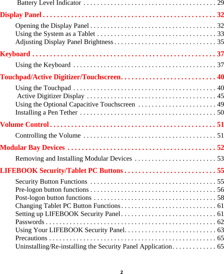 2  Battery Level Indicator . . . . . . . . . . . . . . . . . . . . . . . . . . . . . . . . . . . . . . . 29Display Panel . . . . . . . . . . . . . . . . . . . . . . . . . . . . . . . . . . . . . . . . . . . . . . . . . 32Opening the Display Panel . . . . . . . . . . . . . . . . . . . . . . . . . . . . . . . . . . . . . 32Using the System as a Tablet . . . . . . . . . . . . . . . . . . . . . . . . . . . . . . . . . . . 33Adjusting Display Panel Brightness . . . . . . . . . . . . . . . . . . . . . . . . . . . . . . 35Keyboard . . . . . . . . . . . . . . . . . . . . . . . . . . . . . . . . . . . . . . . . . . . . . . . . . . . . 37Using the Keyboard . . . . . . . . . . . . . . . . . . . . . . . . . . . . . . . . . . . . . . . . . . 37Touchpad/Active Digitizer/Touchscreen. . . . . . . . . . . . . . . . . . . . . . . . . . . 40Using the Touchpad . . . . . . . . . . . . . . . . . . . . . . . . . . . . . . . . . . . . . . . . . . 40 Active Digitizer Display . . . . . . . . . . . . . . . . . . . . . . . . . . . . . . . . . . . . . . 45Using the Optional Capacitive Touchscreen  . . . . . . . . . . . . . . . . . . . . . . . 49Installing a Pen Tether . . . . . . . . . . . . . . . . . . . . . . . . . . . . . . . . . . . . . . . . 50Volume Control . . . . . . . . . . . . . . . . . . . . . . . . . . . . . . . . . . . . . . . . . . . . . . . 51Controlling the Volume  . . . . . . . . . . . . . . . . . . . . . . . . . . . . . . . . . . . . . . . 51Modular Bay Devices  . . . . . . . . . . . . . . . . . . . . . . . . . . . . . . . . . . . . . . . . . . 52Removing and Installing Modular Devices . . . . . . . . . . . . . . . . . . . . . . . . 53LIFEBOOK Security/Tablet PC Buttons . . . . . . . . . . . . . . . . . . . . . . . . . . 55Security Button Functions  . . . . . . . . . . . . . . . . . . . . . . . . . . . . . . . . . . . . . 55Pre-logon button functions . . . . . . . . . . . . . . . . . . . . . . . . . . . . . . . . . . . . . 56Post-logon button functions . . . . . . . . . . . . . . . . . . . . . . . . . . . . . . . . . . . . 58Changing Tablet PC Button Functions. . . . . . . . . . . . . . . . . . . . . . . . . . . . 61Setting up LIFEBOOK Security Panel. . . . . . . . . . . . . . . . . . . . . . . . . . . . 61Passwords . . . . . . . . . . . . . . . . . . . . . . . . . . . . . . . . . . . . . . . . . . . . . . . . . . 62Using Your LIFEBOOK Security Panel. . . . . . . . . . . . . . . . . . . . . . . . . . . 63Precautions . . . . . . . . . . . . . . . . . . . . . . . . . . . . . . . . . . . . . . . . . . . . . . . . . 65Uninstalling/Re-installing the Security Panel Application. . . . . . . . . . . . . 65DRAFT