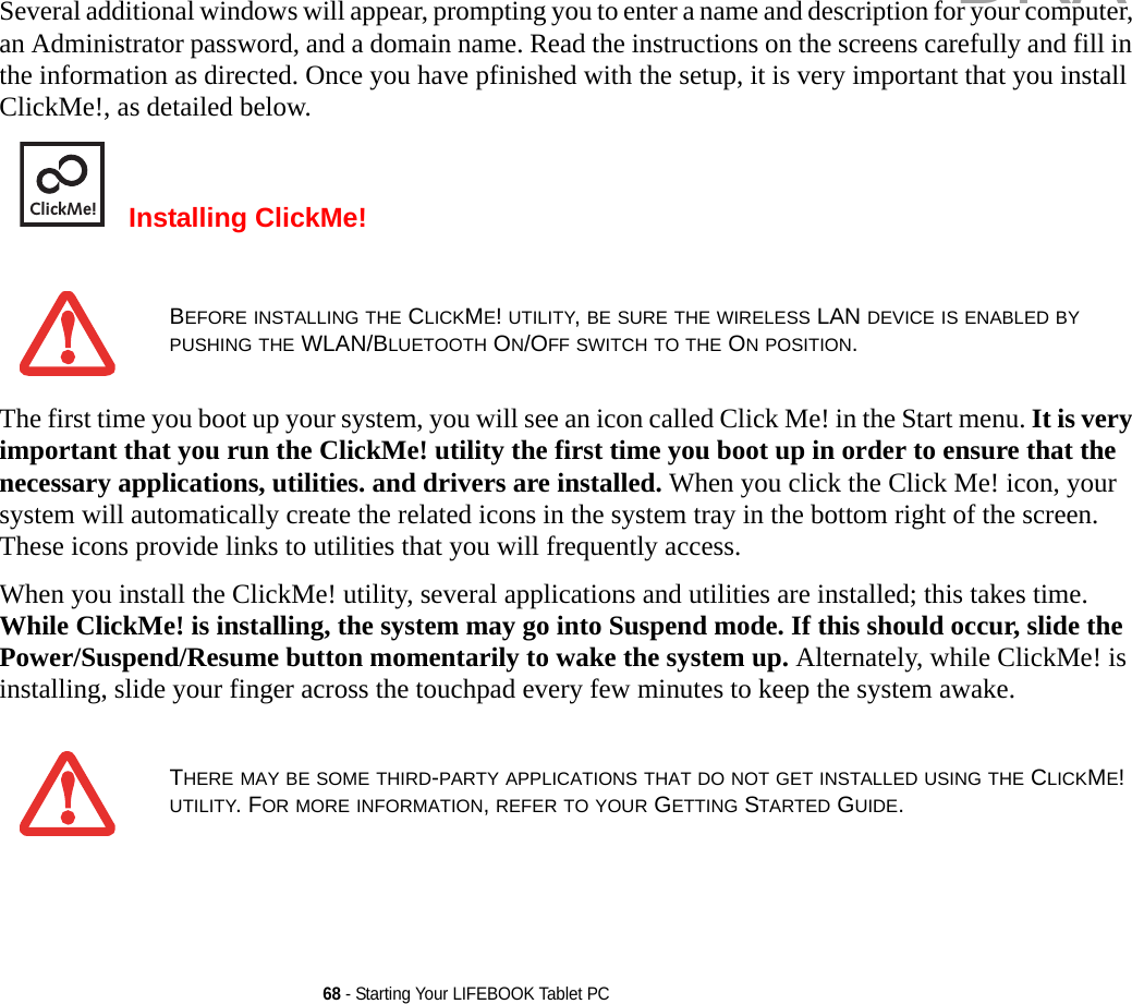 68 - Starting Your LIFEBOOK Tablet PCSeveral additional windows will appear, prompting you to enter a name and description for your computer, an Administrator password, and a domain name. Read the instructions on the screens carefully and fill in the information as directed. Once you have pfinished with the setup, it is very important that you install ClickMe!, as detailed below.Installing ClickMe! The first time you boot up your system, you will see an icon called Click Me! in the Start menu. It is very important that you run the ClickMe! utility the first time you boot up in order to ensure that the necessary applications, utilities. and drivers are installed. When you click the Click Me! icon, your system will automatically create the related icons in the system tray in the bottom right of the screen. These icons provide links to utilities that you will frequently access.When you install the ClickMe! utility, several applications and utilities are installed; this takes time. While ClickMe! is installing, the system may go into Suspend mode. If this should occur, slide the Power/Suspend/Resume button momentarily to wake the system up. Alternately, while ClickMe! is installing, slide your finger across the touchpad every few minutes to keep the system awake.BEFORE INSTALLING THE CLICKME! UTILITY, BE SURE THE WIRELESS LAN DEVICE IS ENABLED BY PUSHING THE WLAN/BLUETOOTH ON/OFF SWITCH TO THE ON POSITION.THERE MAY BE SOME THIRD-PARTY APPLICATIONS THAT DO NOT GET INSTALLED USING THE CLICKME! UTILITY. FOR MORE INFORMATION, REFER TO YOUR GETTING STARTED GUIDE.ClickMe!DRAFT