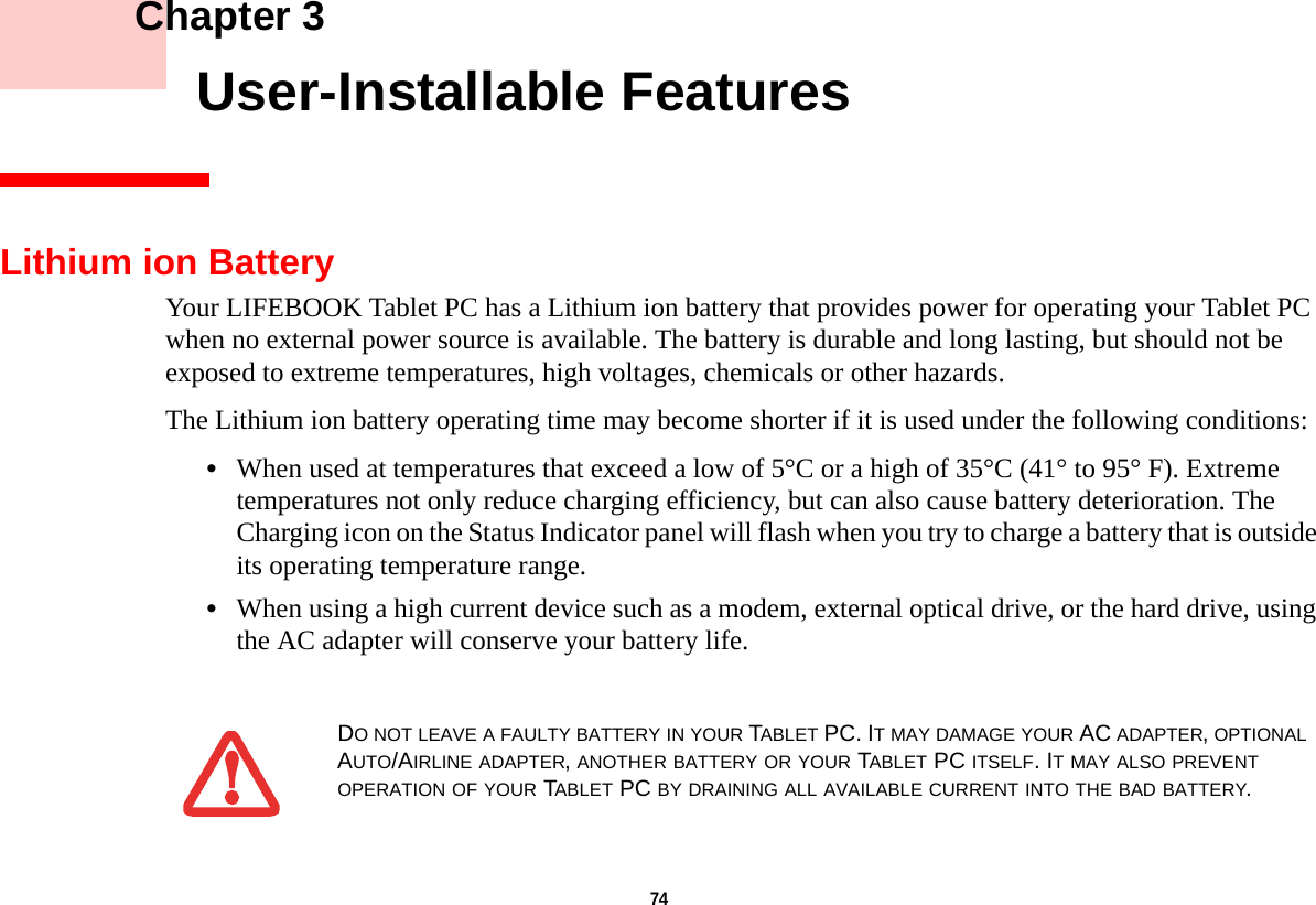 74     Chapter 3    User-Installable FeaturesLithium ion BatteryYour LIFEBOOK Tablet PC has a Lithium ion battery that provides power for operating your Tablet PC when no external power source is available. The battery is durable and long lasting, but should not be exposed to extreme temperatures, high voltages, chemicals or other hazards.The Lithium ion battery operating time may become shorter if it is used under the following conditions:•When used at temperatures that exceed a low of 5°C or a high of 35°C (41° to 95° F). Extreme temperatures not only reduce charging efficiency, but can also cause battery deterioration. The Charging icon on the Status Indicator panel will flash when you try to charge a battery that is outside its operating temperature range. •When using a high current device such as a modem, external optical drive, or the hard drive, using the AC adapter will conserve your battery life.DO NOT LEAVE A FAULTY BATTERY IN YOUR TABLET PC. IT MAY DAMAGE YOUR AC ADAPTER, OPTIONAL AUTO/AIRLINE ADAPTER, ANOTHER BATTERY OR YOUR TABLET PC ITSELF. IT MAY ALSO PREVENT OPERATION OF YOUR TABLET PC BY DRAINING ALL AVAILABLE CURRENT INTO THE BAD BATTERY.DRAFT