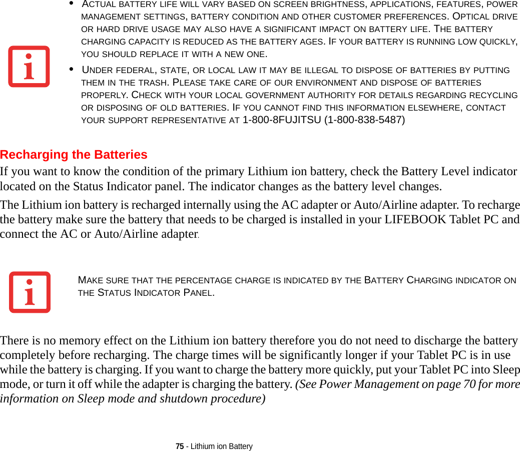 75 - Lithium ion BatteryRecharging the BatteriesIf you want to know the condition of the primary Lithium ion battery, check the Battery Level indicator located on the Status Indicator panel. The indicator changes as the battery level changes.The Lithium ion battery is recharged internally using the AC adapter or Auto/Airline adapter. To recharge the battery make sure the battery that needs to be charged is installed in your LIFEBOOK Tablet PC and connect the AC or Auto/Airline adapter.There is no memory effect on the Lithium ion battery therefore you do not need to discharge the battery completely before recharging. The charge times will be significantly longer if your Tablet PC is in use while the battery is charging. If you want to charge the battery more quickly, put your Tablet PC into Sleep mode, or turn it off while the adapter is charging the battery. (See Power Management on page 70 for more information on Sleep mode and shutdown procedure)•ACTUAL BATTERY LIFE WILL VARY BASED ON SCREEN BRIGHTNESS, APPLICATIONS, FEATURES, POWER MANAGEMENT SETTINGS, BATTERY CONDITION AND OTHER CUSTOMER PREFERENCES. OPTICAL DRIVE OR HARD DRIVE USAGE MAY ALSO HAVE A SIGNIFICANT IMPACT ON BATTERY LIFE. THE BATTERY CHARGING CAPACITY IS REDUCED AS THE BATTERY AGES. IF YOUR BATTERY IS RUNNING LOW QUICKLY, YOU SHOULD REPLACE IT WITH A NEW ONE.•UNDER FEDERAL, STATE, OR LOCAL LAW IT MAY BE ILLEGAL TO DISPOSE OF BATTERIES BY PUTTING THEM IN THE TRASH. PLEASE TAKE CARE OF OUR ENVIRONMENT AND DISPOSE OF BATTERIES PROPERLY. CHECK WITH YOUR LOCAL GOVERNMENT AUTHORITY FOR DETAILS REGARDING RECYCLING OR DISPOSING OF OLD BATTERIES. IF YOU CANNOT FIND THIS INFORMATION ELSEWHERE, CONTACT YOUR SUPPORT REPRESENTATIVE AT 1-800-8FUJITSU (1-800-838-5487)MAKE SURE THAT THE PERCENTAGE CHARGE IS INDICATED BY THE BATTERY CHARGING INDICATOR ON THE STATUS INDICATOR PANEL.DRAFT