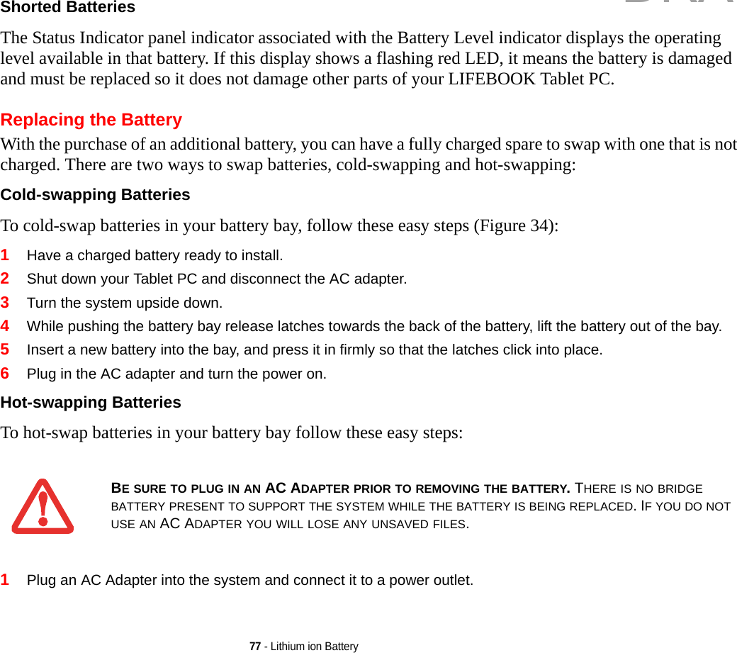 77 - Lithium ion BatteryShorted Batteries The Status Indicator panel indicator associated with the Battery Level indicator displays the operating level available in that battery. If this display shows a flashing red LED, it means the battery is damaged and must be replaced so it does not damage other parts of your LIFEBOOK Tablet PC.Replacing the Battery With the purchase of an additional battery, you can have a fully charged spare to swap with one that is not charged. There are two ways to swap batteries, cold-swapping and hot-swapping:Cold-swapping Batteries To cold-swap batteries in your battery bay, follow these easy steps (Figure 34): 1Have a charged battery ready to install.2Shut down your Tablet PC and disconnect the AC adapter. 3Turn the system upside down.4While pushing the battery bay release latches towards the back of the battery, lift the battery out of the bay.5Insert a new battery into the bay, and press it in firmly so that the latches click into place. 6Plug in the AC adapter and turn the power on. Hot-swapping Batteries To hot-swap batteries in your battery bay follow these easy steps: 1Plug an AC Adapter into the system and connect it to a power outlet.BE SURE TO PLUG IN AN AC ADAPTER PRIOR TO REMOVING THE BATTERY. THERE IS NO BRIDGE BATTERY PRESENT TO SUPPORT THE SYSTEM WHILE THE BATTERY IS BEING REPLACED. IF YOU DO NOT USE AN AC ADAPTER YOU WILL LOSE ANY UNSAVED FILES.DRAFT