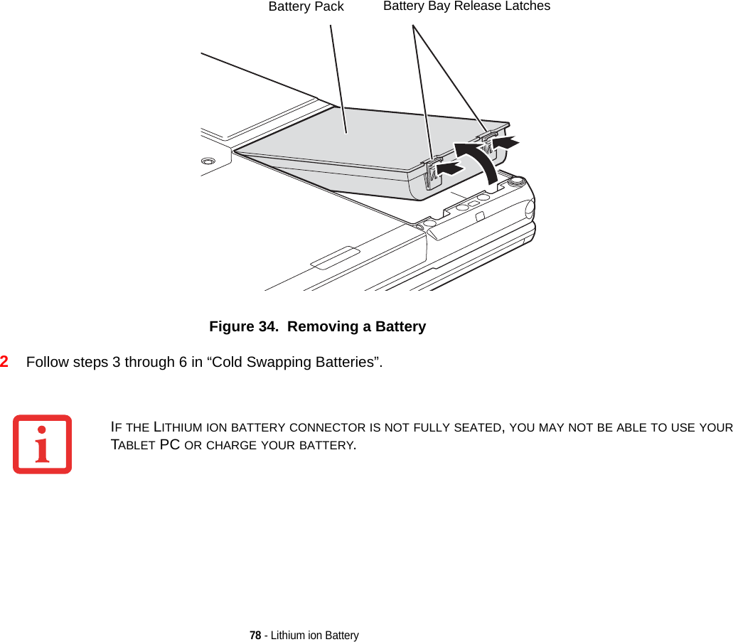78 - Lithium ion BatteryFigure 34.  Removing a Battery2Follow steps 3 through 6 in “Cold Swapping Batteries”. Battery Bay Release LatchesBattery PackIF THE LITHIUM ION BATTERY CONNECTOR IS NOT FULLY SEATED, YOU MAY NOT BE ABLE TO USE YOUR TABLET PC OR CHARGE YOUR BATTERY.DRAFT