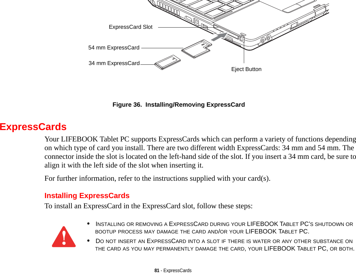 81 - ExpressCardsFigure 36.  Installing/Removing ExpressCardExpressCardsYour LIFEBOOK Tablet PC supports ExpressCards which can perform a variety of functions depending on which type of card you install. There are two different width ExpressCards: 34 mm and 54 mm. The connector inside the slot is located on the left-hand side of the slot. If you insert a 34 mm card, be sure to align it with the left side of the slot when inserting it.For further information, refer to the instructions supplied with your card(s).Installing ExpressCardsTo install an ExpressCard in the ExpressCard slot, follow these steps: Eject ButtonExpressCard Slot54 mm ExpressCard34 mm ExpressCard•INSTALLING OR REMOVING A EXPRESSCARD DURING YOUR LIFEBOOK TABLET PC’S SHUTDOWN OR BOOTUP PROCESS MAY DAMAGE THE CARD AND/OR YOUR LIFEBOOK TABLET PC.•DO NOT INSERT AN EXPRESSCARD INTO A SLOT IF THERE IS WATER OR ANY OTHER SUBSTANCE ON THE CARD AS YOU MAY PERMANENTLY DAMAGE THE CARD, YOUR LIFEBOOK TABLET PC, OR BOTH.DRAFT