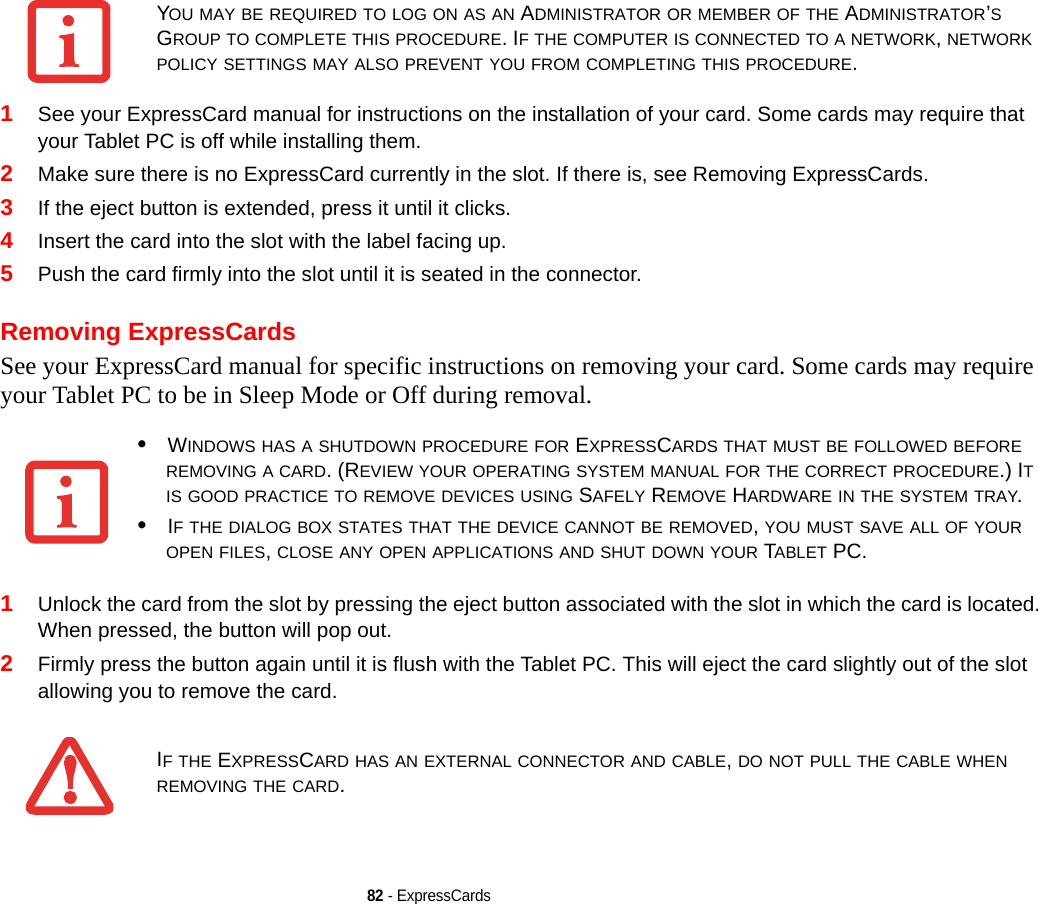 82 - ExpressCards1See your ExpressCard manual for instructions on the installation of your card. Some cards may require that your Tablet PC is off while installing them.2Make sure there is no ExpressCard currently in the slot. If there is, see Removing ExpressCards.3If the eject button is extended, press it until it clicks. 4Insert the card into the slot with the label facing up.5Push the card firmly into the slot until it is seated in the connector. Removing ExpressCardsSee your ExpressCard manual for specific instructions on removing your card. Some cards may require your Tablet PC to be in Sleep Mode or Off during removal.1Unlock the card from the slot by pressing the eject button associated with the slot in which the card is located. When pressed, the button will pop out. 2Firmly press the button again until it is flush with the Tablet PC. This will eject the card slightly out of the slot allowing you to remove the card.YOU MAY BE REQUIRED TO LOG ON AS AN ADMINISTRATOR OR MEMBER OF THE ADMINISTRATOR’S GROUP TO COMPLETE THIS PROCEDURE. IF THE COMPUTER IS CONNECTED TO A NETWORK, NETWORK POLICY SETTINGS MAY ALSO PREVENT YOU FROM COMPLETING THIS PROCEDURE.•WINDOWS HAS A SHUTDOWN PROCEDURE FOR EXPRESSCARDS THAT MUST BE FOLLOWED BEFORE REMOVING A CARD. (REVIEW YOUR OPERATING SYSTEM MANUAL FOR THE CORRECT PROCEDURE.) IT IS GOOD PRACTICE TO REMOVE DEVICES USING SAFELY REMOVE HARDWARE IN THE SYSTEM TRAY.•IF THE DIALOG BOX STATES THAT THE DEVICE CANNOT BE REMOVED, YOU MUST SAVE ALL OF YOUR OPEN FILES, CLOSE ANY OPEN APPLICATIONS AND SHUT DOWN YOUR TABLET PC.IF THE EXPRESSCARD HAS AN EXTERNAL CONNECTOR AND CABLE, DO NOT PULL THE CABLE WHEN REMOVING THE CARD.DRAFT