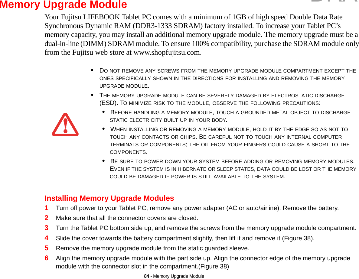 84 - Memory Upgrade ModuleMemory Upgrade ModuleYour Fujitsu LIFEBOOK Tablet PC comes with a minimum of 1GB of high speed Double Data Rate Synchronous Dynamic RAM (DDR3-1333 SDRAM) factory installed. To increase your Tablet PC’s memory capacity, you may install an additional memory upgrade module. The memory upgrade must be a dual-in-line (DIMM) SDRAM module. To ensure 100% compatibility, purchase the SDRAM module only from the Fujitsu web store at www.shopfujitsu.com.Installing Memory Upgrade Modules1Turn off power to your Tablet PC, remove any power adapter (AC or auto/airline). Remove the battery. 2Make sure that all the connector covers are closed.3Turn the Tablet PC bottom side up, and remove the screws from the memory upgrade module compartment. 4Slide the cover towards the battery compartment slightly, then lift it and remove it (Figure 38).5Remove the memory upgrade module from the static guarded sleeve.6Align the memory upgrade module with the part side up. Align the connector edge of the memory upgrade module with the connector slot in the compartment.(Figure 38)•DO NOT REMOVE ANY SCREWS FROM THE MEMORY UPGRADE MODULE COMPARTMENT EXCEPT THE ONES SPECIFICALLY SHOWN IN THE DIRECTIONS FOR INSTALLING AND REMOVING THE MEMORY UPGRADE MODULE.•THE MEMORY UPGRADE MODULE CAN BE SEVERELY DAMAGED BY ELECTROSTATIC DISCHARGE (ESD). TO MINIMIZE RISK TO THE MODULE, OBSERVE THE FOLLOWING PRECAUTIONS:•BEFORE HANDLING A MEMORY MODULE, TOUCH A GROUNDED METAL OBJECT TO DISCHARGE STATIC ELECTRICITY BUILT UP IN YOUR BODY. •WHEN INSTALLING OR REMOVING A MEMORY MODULE, HOLD IT BY THE EDGE SO AS NOT TO TOUCH ANY CONTACTS OR CHIPS. BE CAREFUL NOT TO TOUCH ANY INTERNAL COMPUTER TERMINALS OR COMPONENTS; THE OIL FROM YOUR FINGERS COULD CAUSE A SHORT TO THE COMPONENTS. •BE SURE TO POWER DOWN YOUR SYSTEM BEFORE ADDING OR REMOVING MEMORY MODULES. EVEN IF THE SYSTEM IS IN HIBERNATE OR SLEEP STATES, DATA COULD BE LOST OR THE MEMORY COULD BE DAMAGED IF POWER IS STILL AVAILABLE TO THE SYSTEM.DRAFT