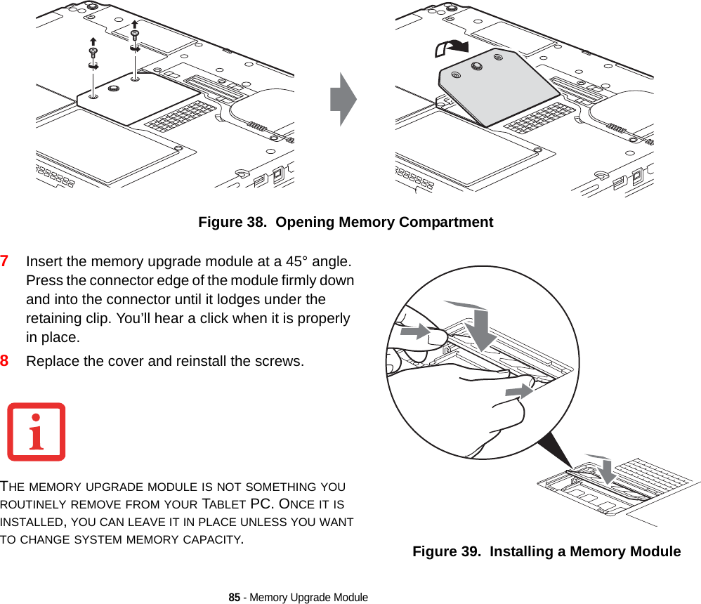 85 - Memory Upgrade ModuleFigure 38.  Opening Memory Compartment7Insert the memory upgrade module at a 45° angle. Press the connector edge of the module firmly down and into the connector until it lodges under the retaining clip. You’ll hear a click when it is properly in place.8Replace the cover and reinstall the screws.THE MEMORY UPGRADE MODULE IS NOT SOMETHING YOU ROUTINELY REMOVE FROM YOUR TABLET PC. ONCE IT IS INSTALLED, YOU CAN LEAVE IT IN PLACE UNLESS YOU WANT TO CHANGE SYSTEM MEMORY CAPACITY.Figure 39.  Installing a Memory ModuleDRAFT