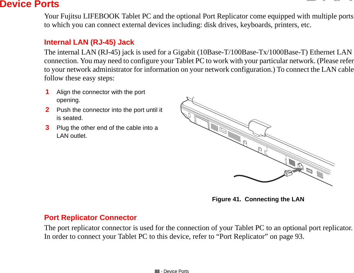 88 - Device PortsDevice PortsYour Fujitsu LIFEBOOK Tablet PC and the optional Port Replicator come equipped with multiple ports to which you can connect external devices including: disk drives, keyboards, printers, etc. Internal LAN (RJ-45) JackThe internal LAN (RJ-45) jack is used for a Gigabit (10Base-T/100Base-Tx/1000Base-T) Ethernet LAN connection. You may need to configure your Tablet PC to work with your particular network. (Please refer to your network administrator for information on your network configuration.) To connect the LAN cable follow these easy steps: Port Replicator ConnectorThe port replicator connector is used for the connection of your Tablet PC to an optional port replicator. In order to connect your Tablet PC to this device, refer to “Port Replicator” on page 93. 1Align the connector with the port opening.2Push the connector into the port until it is seated.3Plug the other end of the cable into a LAN outlet.Figure 41.  Connecting the LANDRAFT