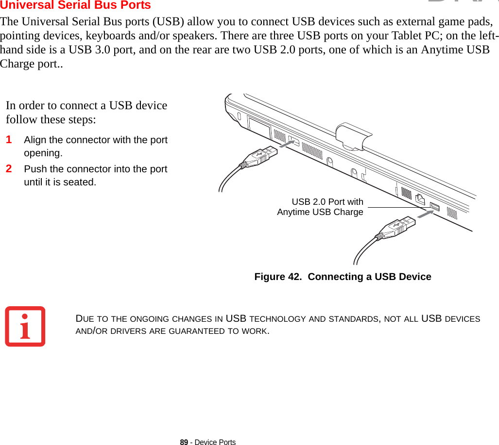 89 - Device PortsUniversal Serial Bus PortsThe Universal Serial Bus ports (USB) allow you to connect USB devices such as external game pads, pointing devices, keyboards and/or speakers. There are three USB ports on your Tablet PC; on the left-hand side is a USB 3.0 port, and on the rear are two USB 2.0 ports, one of which is an Anytime USB Charge port..In order to connect a USB device follow these steps: 1Align the connector with the port opening.2Push the connector into the port until it is seated.Figure 42.  Connecting a USB DeviceUSB 2.0 Port withAnytime USB ChargeDUE TO THE ONGOING CHANGES IN USB TECHNOLOGY AND STANDARDS, NOT ALL USB DEVICES AND/OR DRIVERS ARE GUARANTEED TO WORK.DRAFT