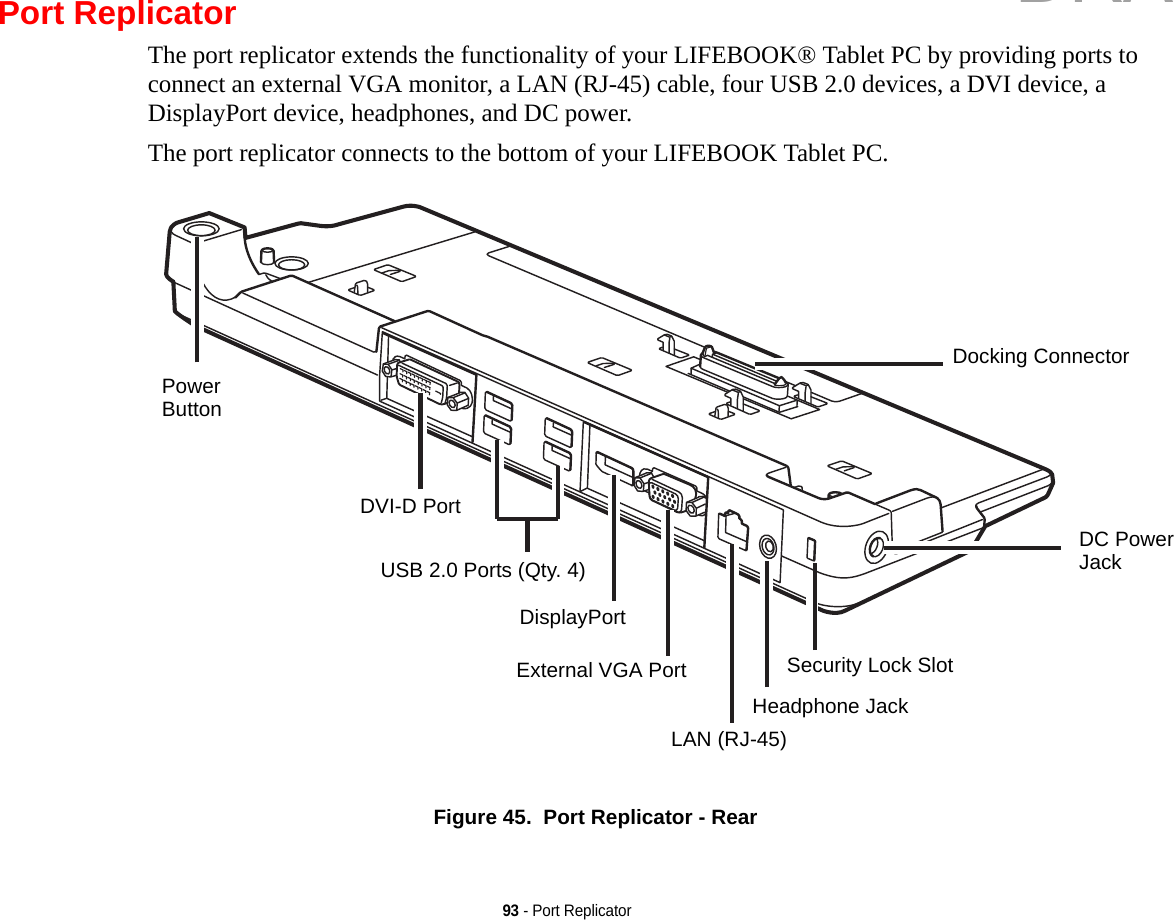 93 - Port ReplicatorPort ReplicatorThe port replicator extends the functionality of your LIFEBOOK® Tablet PC by providing ports to connect an external VGA monitor, a LAN (RJ-45) cable, four USB 2.0 devices, a DVI device, a DisplayPort device, headphones, and DC power. The port replicator connects to the bottom of your LIFEBOOK Tablet PC.Figure 45.  Port Replicator - RearDocking ConnectorDC PowerJackSecurity Lock SlotHeadphone JackLAN (RJ-45)Power ButtonDVI-D PortUSB 2.0 Ports (Qty. 4)DisplayPortExternal VGA PortDRAFT