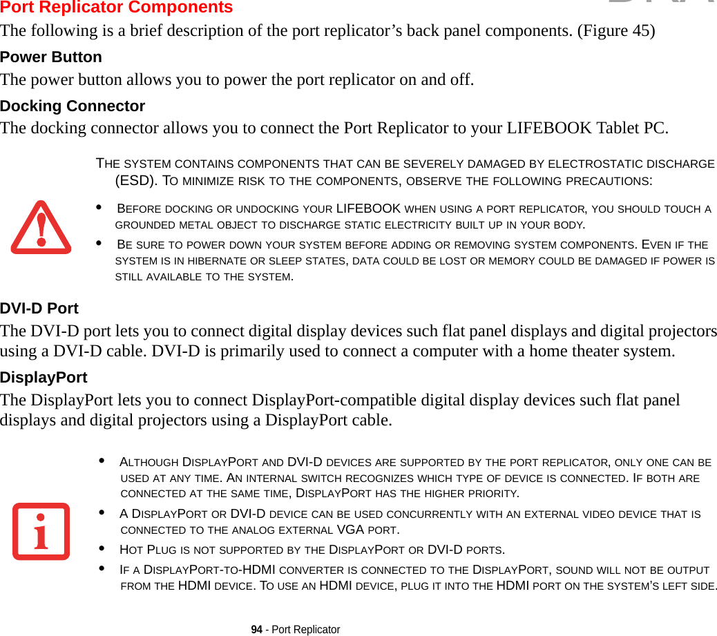 94 - Port ReplicatorPort Replicator ComponentsThe following is a brief description of the port replicator’s back panel components. (Figure 45)Power Button The power button allows you to power the port replicator on and off.Docking Connector The docking connector allows you to connect the Port Replicator to your LIFEBOOK Tablet PC.DVI-D Port The DVI-D port lets you to connect digital display devices such flat panel displays and digital projectors using a DVI-D cable. DVI-D is primarily used to connect a computer with a home theater system.DisplayPort The DisplayPort lets you to connect DisplayPort-compatible digital display devices such flat panel displays and digital projectors using a DisplayPort cable.THE SYSTEM CONTAINS COMPONENTS THAT CAN BE SEVERELY DAMAGED BY ELECTROSTATIC DISCHARGE (ESD). TO MINIMIZE RISK TO THE COMPONENTS, OBSERVE THE FOLLOWING PRECAUTIONS:•BEFORE DOCKING OR UNDOCKING YOUR LIFEBOOK WHEN USING A PORT REPLICATOR, YOU SHOULD TOUCH A GROUNDED METAL OBJECT TO DISCHARGE STATIC ELECTRICITY BUILT UP IN YOUR BODY. •BE SURE TO POWER DOWN YOUR SYSTEM BEFORE ADDING OR REMOVING SYSTEM COMPONENTS. EVEN IF THE SYSTEM IS IN HIBERNATE OR SLEEP STATES, DATA COULD BE LOST OR MEMORY COULD BE DAMAGED IF POWER IS STILL AVAILABLE TO THE SYSTEM.•ALTHOUGH DISPLAYPORT AND DVI-D DEVICES ARE SUPPORTED BY THE PORT REPLICATOR, ONLY ONE CAN BE USED AT ANY TIME. AN INTERNAL SWITCH RECOGNIZES WHICH TYPE OF DEVICE IS CONNECTED. IF BOTH ARE CONNECTED AT THE SAME TIME, DISPLAYPORT HAS THE HIGHER PRIORITY.•A DISPLAYPORT OR DVI-D DEVICE CAN BE USED CONCURRENTLY WITH AN EXTERNAL VIDEO DEVICE THAT IS CONNECTED TO THE ANALOG EXTERNAL VGA PORT.•HOT PLUG IS NOT SUPPORTED BY THE DISPLAYPORT OR DVI-D PORTS.•IF A DISPLAYPORT-TO-HDMI CONVERTER IS CONNECTED TO THE DISPLAYPORT, SOUND WILL NOT BE OUTPUT FROM THE HDMI DEVICE. TO USE AN HDMI DEVICE, PLUG IT INTO THE HDMI PORT ON THE SYSTEM’S LEFT SIDE.DRAFT