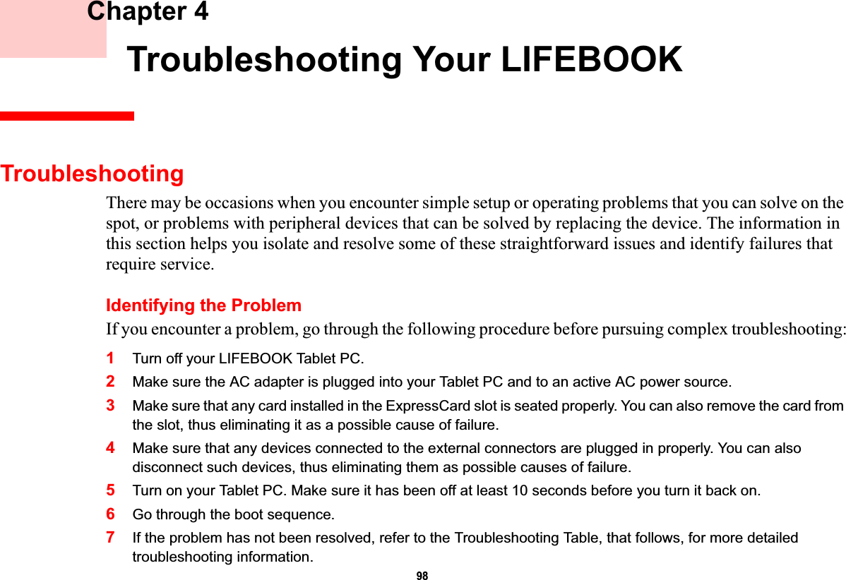 98 Chapter 4 Troubleshooting Your LIFEBOOKTroubleshootingThere may be occasions when you encounter simple setup or operating problems that you can solve on the spot, or problems with peripheral devices that can be solved by replacing the device. The information in this section helps you isolate and resolve some of these straightforward issues and identify failures that require service.Identifying the ProblemIf you encounter a problem, go through the following procedure before pursuing complex troubleshooting:1Turn off your LIFEBOOK Tablet PC.2Make sure the AC adapter is plugged into your Tablet PC and to an active AC power source.3Make sure that any card installed in the ExpressCard slot is seated properly. You can also remove the card from the slot, thus eliminating it as a possible cause of failure.4Make sure that any devices connected to the external connectors are plugged in properly. You can also disconnect such devices, thus eliminating them as possible causes of failure.5Turn on your Tablet PC. Make sure it has been off at least 10 seconds before you turn it back on.6Go through the boot sequence.7If the problem has not been resolved, refer to the Troubleshooting Table, that follows, for more detailed troubleshooting information.