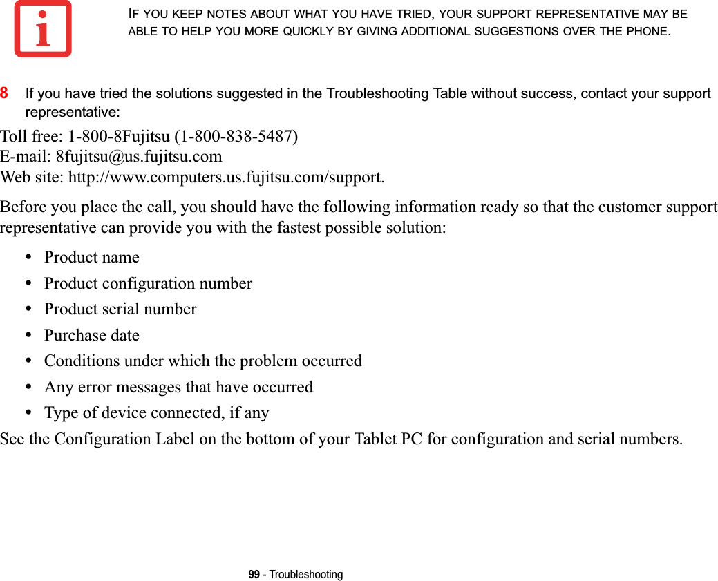 99 - Troubleshooting8If you have tried the solutions suggested in the Troubleshooting Table without success, contact your support representative: Toll free: 1-800-8Fujitsu (1-800-838-5487) E-mail: 8fujitsu@us.fujitsu.com Web site: http://www.computers.us.fujitsu.com/support.Before you place the call, you should have the following information ready so that the customer support representative can provide you with the fastest possible solution:•Product name•Product configuration number•Product serial number•Purchase date•Conditions under which the problem occurred•Any error messages that have occurred•Type of device connected, if anySee the Configuration Label on the bottom of your Tablet PC for configuration and serial numbers. IF YOU KEEP NOTES ABOUT WHAT YOU HAVE TRIED,YOUR SUPPORT REPRESENTATIVE MAY BEABLE TO HELP YOU MORE QUICKLY BY GIVING ADDITIONAL SUGGESTIONS OVER THE PHONE.DRAFT