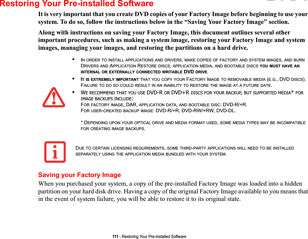 111 - Restoring Your Pre-installed SoftwareRestoring Your Pre-installed SoftwareIt is very important that you create DVD copies of your Factory Image before beginning to use your system. To do so, follow the instructions below in the “Saving Your Factory Image” section. Along with instructions on saving your Factory Image, this document outlines several other important procedures, such as making a system image, restoring your Factory Image and system images, managing your images, and restoring the partitions on a hard drive.Saving your Factory ImageWhen you purchased your system, a copy of the pre-installed Factory Image was loaded into a hidden partition on your hard disk drive. Having a copy of the original Factory Image available to you means that in the event of system failure, you will be able to restore it to its original state.•IN ORDER TO INSTALL APPLICATIONS AND DRIVERS,MAKE COPIES OF FACTORY AND SYSTEM IMAGES,AND BURNDRIVERS AND APPLICATION RESTORE DISCS,APPLICATION MEDIA,AND BOOTABLE DISCS YOU MUST HAVE ANINTERNAL OR EXTERNALLY CONNECTED WRITABLE DVD DRIVE.•IT IS EXTREMELY IMPORTANT THAT YOU COPY YOUR FACTORY IMAGE TO REMOVABLE MEDIA (E.G., DVD DISCS).FAILURE TO DO SO COULD RESULT IN AN INABILITY TO RESTORE THE IMAGE AT A FUTURE DATE.•WE RECOMMEND THAT YOU USE DVD-R OR DVD+R DISCS FOR YOUR BACKUP,BUT SUPPORTED MEDIA*FOR IMAGE BACKUPS INCLUDE:FOR FACTORY IMAGE, DAR, APPLICATION DATA,AND BOOTABLE DISC: DVD-R/+R.FOR USER-CREATED BACKUP IMAGE: DVD-R/+R, DVD-RW/+RW, DVD-DL. * DEPENDING UPON YOUR OPTICAL DRIVE AND MEDIA FORMAT USED,SOME MEDIA TYPES MAY BE INCOMPATIBLEFOR CREATING IMAGE BACKUPS.DUE TO CERTAIN LICENSING REQUIREMENTS,SOME THIRD-PARTY APPLICATIONS WILL NEED TO BE INSTALLEDSEPARATELY USING THE APPLICATION MEDIA BUNDLED WITH YOUR SYSTEM.DRAFT
