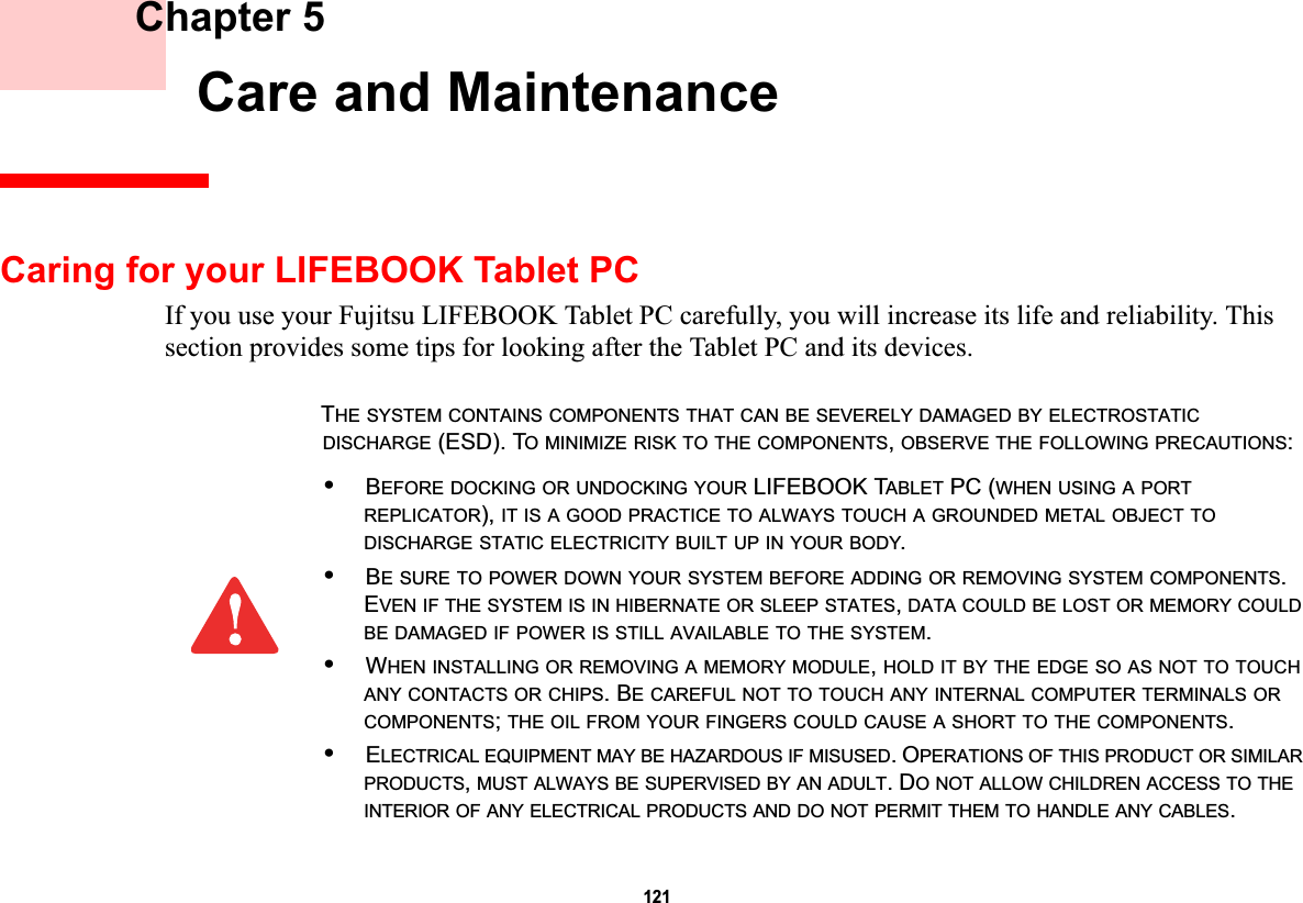 121 Chapter 5 Care and MaintenanceCaring for your LIFEBOOK Tablet PCIf you use your Fujitsu LIFEBOOK Tablet PC carefully, you will increase its life and reliability. This section provides some tips for looking after the Tablet PC and its devices.THE SYSTEM CONTAINS COMPONENTS THAT CAN BE SEVERELY DAMAGED BY ELECTROSTATICDISCHARGE (ESD). TO MINIMIZE RISK TO THE COMPONENTS,OBSERVE THE FOLLOWING PRECAUTIONS:•BEFORE DOCKING OR UNDOCKING YOUR LIFEBOOK TABLET PC (WHEN USING A PORTREPLICATOR), IT IS A GOOD PRACTICE TO ALWAYS TOUCH A GROUNDED METAL OBJECT TODISCHARGE STATIC ELECTRICITY BUILT UP IN YOUR BODY.•BE SURE TO POWER DOWN YOUR SYSTEM BEFORE ADDING OR REMOVING SYSTEM COMPONENTS.EVEN IF THE SYSTEM IS IN HIBERNATE OR SLEEP STATES,DATA COULD BE LOST OR MEMORY COULDBE DAMAGED IF POWER IS STILL AVAILABLE TO THE SYSTEM.•WHEN INSTALLING OR REMOVING A MEMORY MODULE,HOLD IT BY THE EDGE SO AS NOT TO TOUCHANY CONTACTS OR CHIPS. BE CAREFUL NOT TO TOUCH ANY INTERNAL COMPUTER TERMINALS ORCOMPONENTS;THE OIL FROM YOUR FINGERS COULD CAUSE A SHORT TO THE COMPONENTS.•ELECTRICAL EQUIPMENT MAY BE HAZARDOUS IF MISUSED. OPERATIONS OF THIS PRODUCT OR SIMILARPRODUCTS,MUST ALWAYS BE SUPERVISED BY AN ADULT. DO NOT ALLOW CHILDREN ACCESS TO THEINTERIOR OF ANY ELECTRICAL PRODUCTS AND DO NOT PERMIT THEM TO HANDLE ANY CABLES.DRAFT