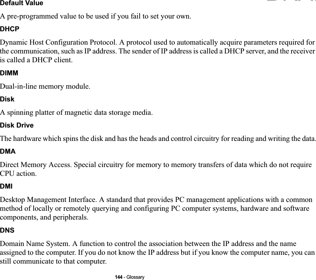 144 - GlossaryDefault ValueA pre-programmed value to be used if you fail to set your own.DHCPDynamic Host Configuration Protocol. A protocol used to automatically acquire parameters required for the communication, such as IP address. The sender of IP address is called a DHCP server, and the receiver is called a DHCP client.DIMMDual-in-line memory module.DiskA spinning platter of magnetic data storage media.Disk DriveThe hardware which spins the disk and has the heads and control circuitry for reading and writing the data.DMADirect Memory Access. Special circuitry for memory to memory transfers of data which do not require CPU action.DMIDesktop Management Interface. A standard that provides PC management applications with a common method of locally or remotely querying and configuring PC computer systems, hardware and software components, and peripherals.DNSDomain Name System. A function to control the association between the IP address and the name assigned to the computer. If you do not know the IP address but if you know the computer name, you can still communicate to that computer.DRAFT