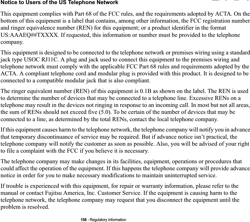 156 - Regulatory InformationNotice to Users of the US Telephone NetworkThis equipment complies with Part 68 of the FCC rules, and the requirements adopted by ACTA. On the bottom of this equipment is a label that contains, among other information, the FCC registration number and ringer equivalence number (REN) for this equipment; or a product identifier in the format US:AAAEQ##TXXXX. If requested, this information or number must be provided to the telephone company.This equipment is designed to be connected to the telephone network or premises wiring using a standard jack type USOC RJ11C. A plug and jack used to connect this equipment to the premises wiring and telephone network must comply with the applicable FCC Part 68 rules and requirements adopted by the ACTA. A compliant telephone cord and modular plug is provided with this product. It is designed to be connected to a compatible modular jack that is also compliant.The ringer equivalent number (REN) of this equipment is 0.1B as shown on the label. The REN is used to determine the number of devices that may be connected to a telephone line. Excessive RENs on a telephone may result in the devices not ringing in response to an incoming call. In most but not all areas, the sum of RENs should not exceed five (5.0). To be certain of the number of devices that may be connected to a line, as determined by the total RENs, contact the local telephone company. If this equipment causes harm to the telephone network, the telephone company will notify you in advance that temporary discontinuance of service may be required. But if advance notice isn’t practical, the telephone company will notify the customer as soon as possible. Also, you will be advised of your right to file a complaint with the FCC if you believe it is necessary.The telephone company may make changes in its facilities, equipment, operations or procedures that could affect the operation of the equipment. If this happens the telephone company will provide advance notice in order for you to make necessary modifications to maintain uninterrupted service. If trouble is experienced with this equipment, for repair or warranty information, please refer to the manual or contact Fujitsu America, Inc. Customer Service. If the equipment is causing harm to the telephone network, the telephone company may request that you disconnect the equipment until the problem is resolved.DRAFT