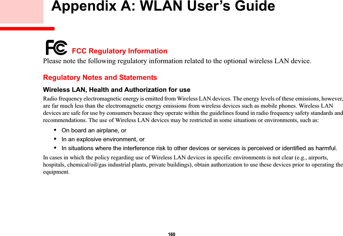 160 Appendix A: WLAN User’s Guide FCC Regulatory InformationPlease note the following regulatory information related to the optional wireless LAN device.Regulatory Notes and StatementsWireless LAN, Health and Authorization for use Radio frequency electromagnetic energy is emitted from Wireless LAN devices. The energy levels of these emissions, however, are far much less than the electromagnetic energy emissions from wireless devices such as mobile phones. Wireless LAN devices are safe for use by consumers because they operate within the guidelines found in radio frequency safety standards and recommendations. The use of Wireless LAN devices may be restricted in some situations or environments, such as:•On board an airplane, or•In an explosive environment, or•In situations where the interference risk to other devices or services is perceived or identified as harmful.In cases in which the policy regarding use of Wireless LAN devices in specific environments is not clear (e.g., airports, hospitals, chemical/oil/gas industrial plants, private buildings), obtain authorization to use these devices prior to operating the equipment.DRAFT