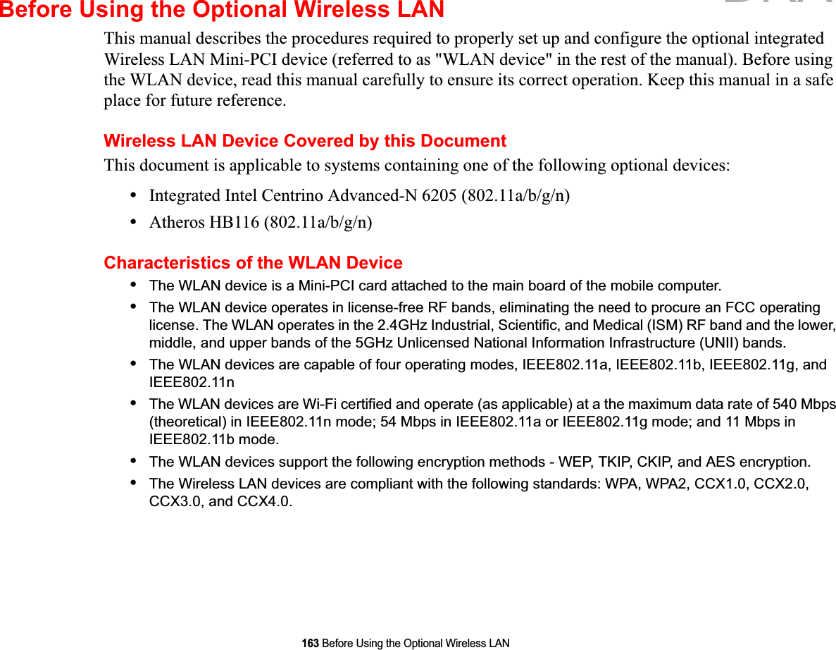 163 Before Using the Optional Wireless LANBefore Using the Optional Wireless LANThis manual describes the procedures required to properly set up and configure the optional integrated Wireless LAN Mini-PCI device (referred to as &quot;WLAN device&quot; in the rest of the manual). Before using the WLAN device, read this manual carefully to ensure its correct operation. Keep this manual in a safe place for future reference.Wireless LAN Device Covered by this DocumentThis document is applicable to systems containing one of the following optional devices:•Integrated Intel Centrino Advanced-N 6205 (802.11a/b/g/n)•Atheros HB116 (802.11a/b/g/n)Characteristics of the WLAN Device•The WLAN device is a Mini-PCI card attached to the main board of the mobile computer. •The WLAN device operates in license-free RF bands, eliminating the need to procure an FCC operating license. The WLAN operates in the 2.4GHz Industrial, Scientific, and Medical (ISM) RF band and the lower, middle, and upper bands of the 5GHz Unlicensed National Information Infrastructure (UNII) bands. •The WLAN devices are capable of four operating modes, IEEE802.11a, IEEE802.11b, IEEE802.11g, and IEEE802.11n•The WLAN devices are Wi-Fi certified and operate (as applicable) at a the maximum data rate of 540 Mbps (theoretical) in IEEE802.11n mode; 54 Mbps in IEEE802.11a or IEEE802.11g mode; and 11 Mbps in IEEE802.11b mode.•The WLAN devices support the following encryption methods - WEP, TKIP, CKIP, and AES encryption.•The Wireless LAN devices are compliant with the following standards: WPA, WPA2, CCX1.0, CCX2.0, CCX3.0, and CCX4.0.DRAFT