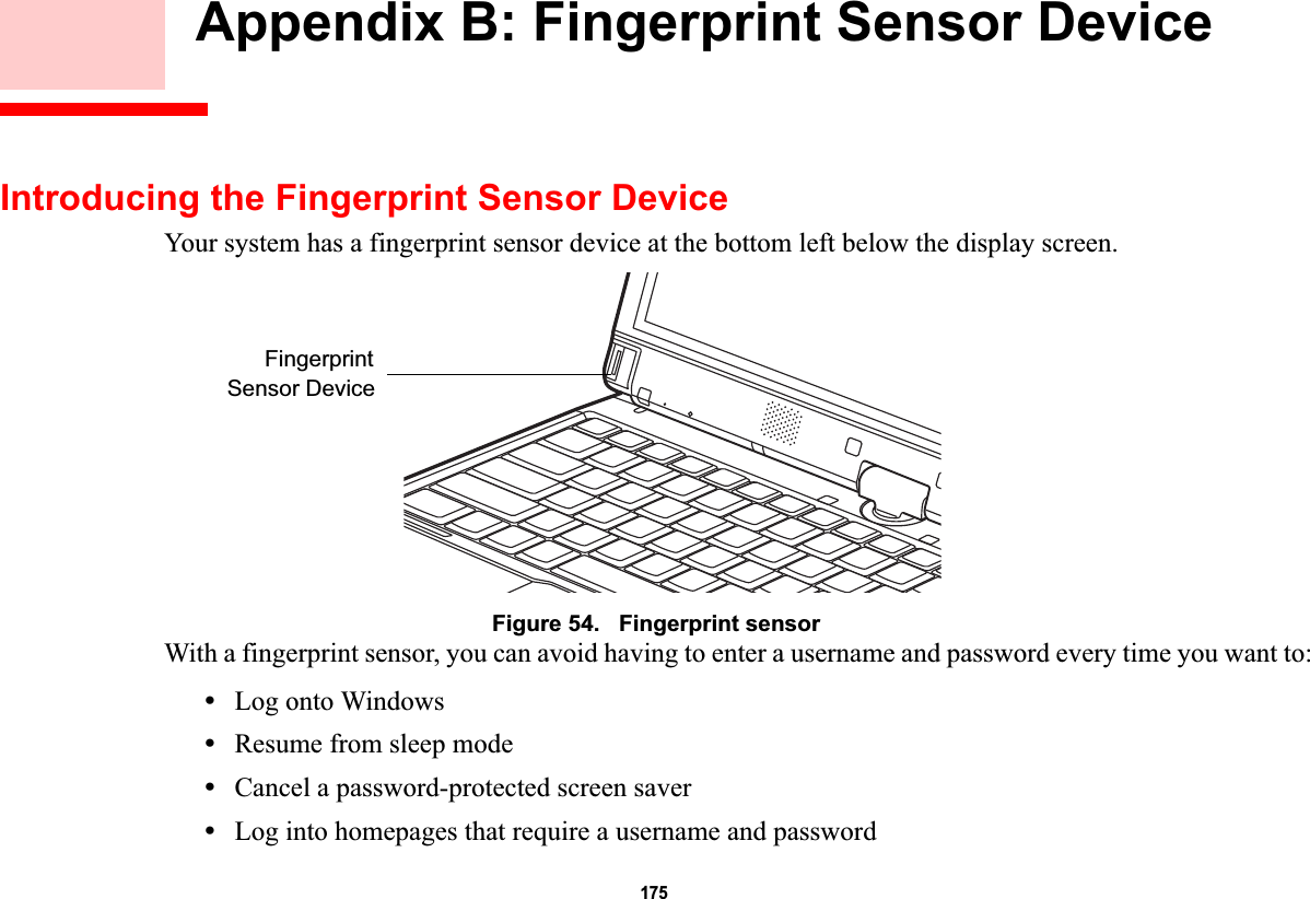 175 Appendix B: Fingerprint Sensor DeviceIntroducing the Fingerprint Sensor DeviceYour system has a fingerprint sensor device at the bottom left below the display screen. Figure 54.   Fingerprint sensorWith a fingerprint sensor, you can avoid having to enter a username and password every time you want to:•Log onto Windows•Resume from sleep mode•Cancel a password-protected screen saver•Log into homepages that require a username and passwordFingerprintSensor DeviceDRAFT
