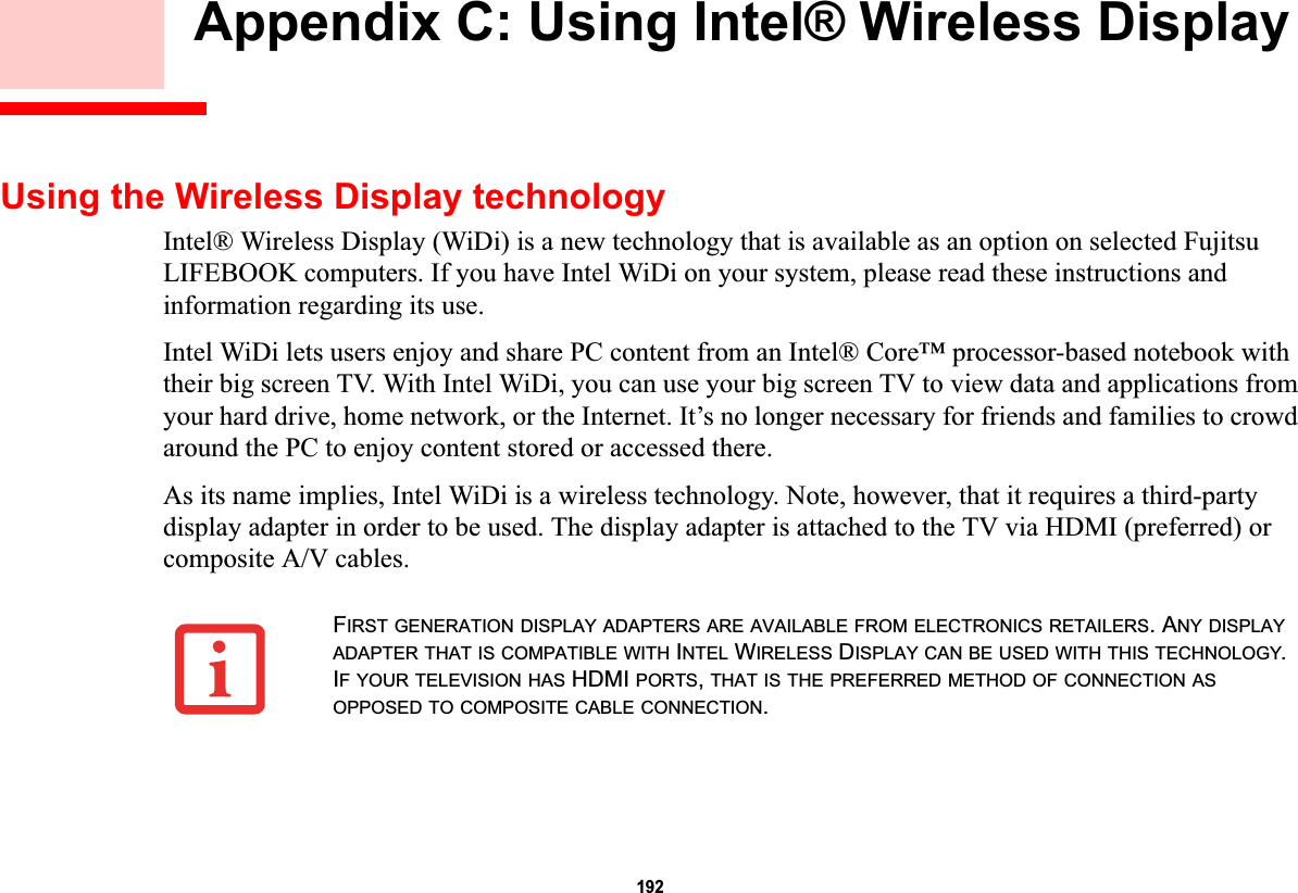 192 Appendix C: Using Intel® Wireless Display Using the Wireless Display technologyIntel® Wireless Display (WiDi) is a new technology that is available as an option on selected Fujitsu LIFEBOOK computers. If you have Intel WiDi on your system, please read these instructions and information regarding its use.Intel WiDi lets users enjoy and share PC content from an Intel® Core™ processor-based notebook with their big screen TV. With Intel WiDi, you can use your big screen TV to view data and applications from your hard drive, home network, or the Internet. It’s no longer necessary for friends and families to crowd around the PC to enjoy content stored or accessed there.As its name implies, Intel WiDi is a wireless technology. Note, however, that it requires a third-party display adapter in order to be used. The display adapter is attached to the TV via HDMI (preferred) or composite A/V cables.FIRST GENERATION DISPLAY ADAPTERS ARE AVAILABLE FROM ELECTRONICS RETAILERS. ANY DISPLAYADAPTER THAT IS COMPATIBLE WITH INTEL WIRELESS DISPLAY CAN BE USED WITH THIS TECHNOLOGY.IF YOUR TELEVISION HAS HDMI PORTS,THAT IS THE PREFERRED METHOD OF CONNECTION ASOPPOSED TO COMPOSITE CABLE CONNECTION.DRAFT