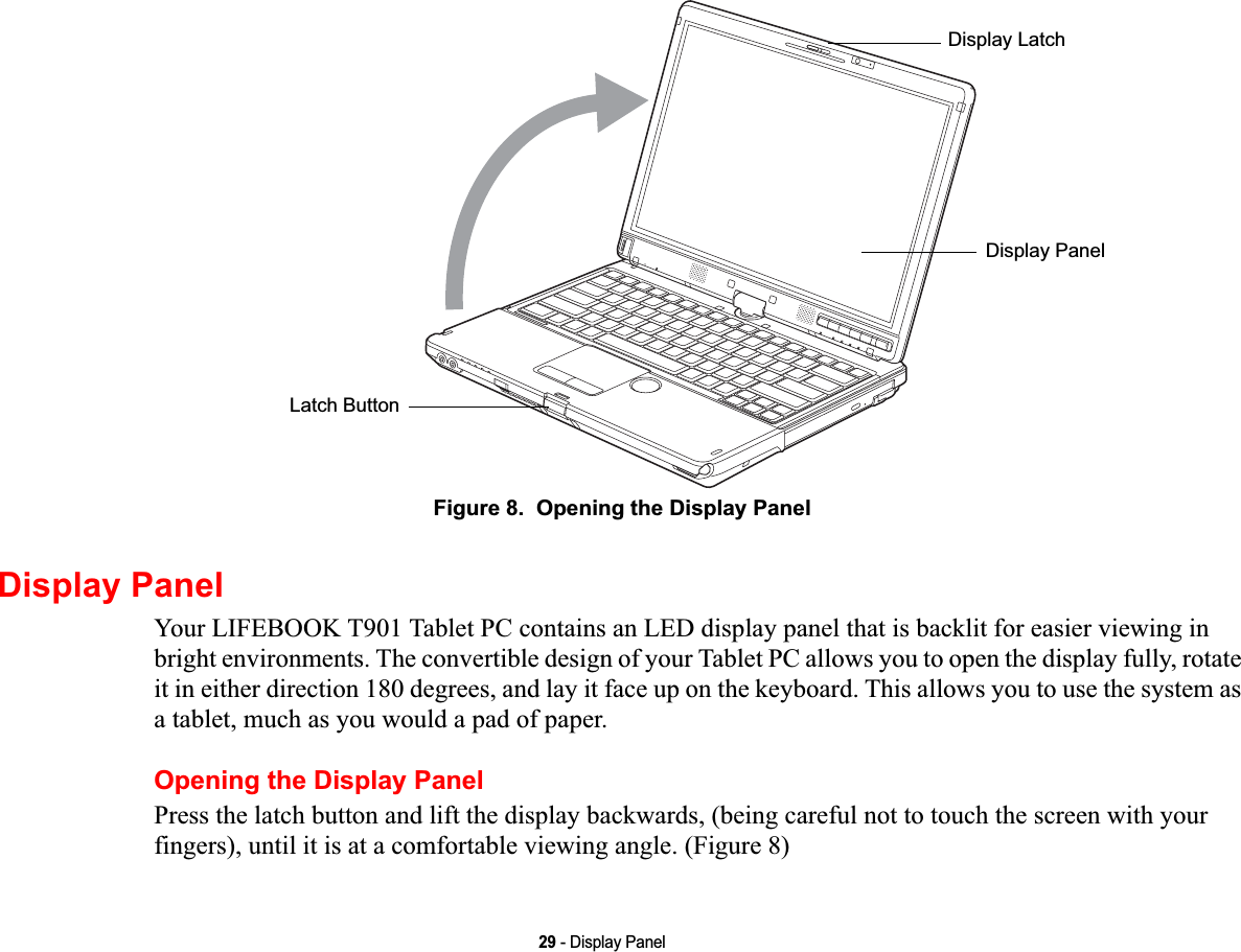 29 - Display PanelFigure 8.  Opening the Display PanelDisplay PanelYour LIFEBOOK T901 Tablet PC contains an LED display panel that is backlit for easier viewing in bright environments. The convertible design of your Tablet PC allows you to open the display fully, rotate it in either direction 180 degrees, and lay it face up on the keyboard. This allows you to use the system as a tablet, much as you would a pad of paper.Opening the Display PanelPress the latch button and lift the display backwards, (being careful not to touch the screen with your fingers), until it is at a comfortable viewing angle. (Figure 8)Latch ButtonDisplay LatchDisplay PanelDRAFT