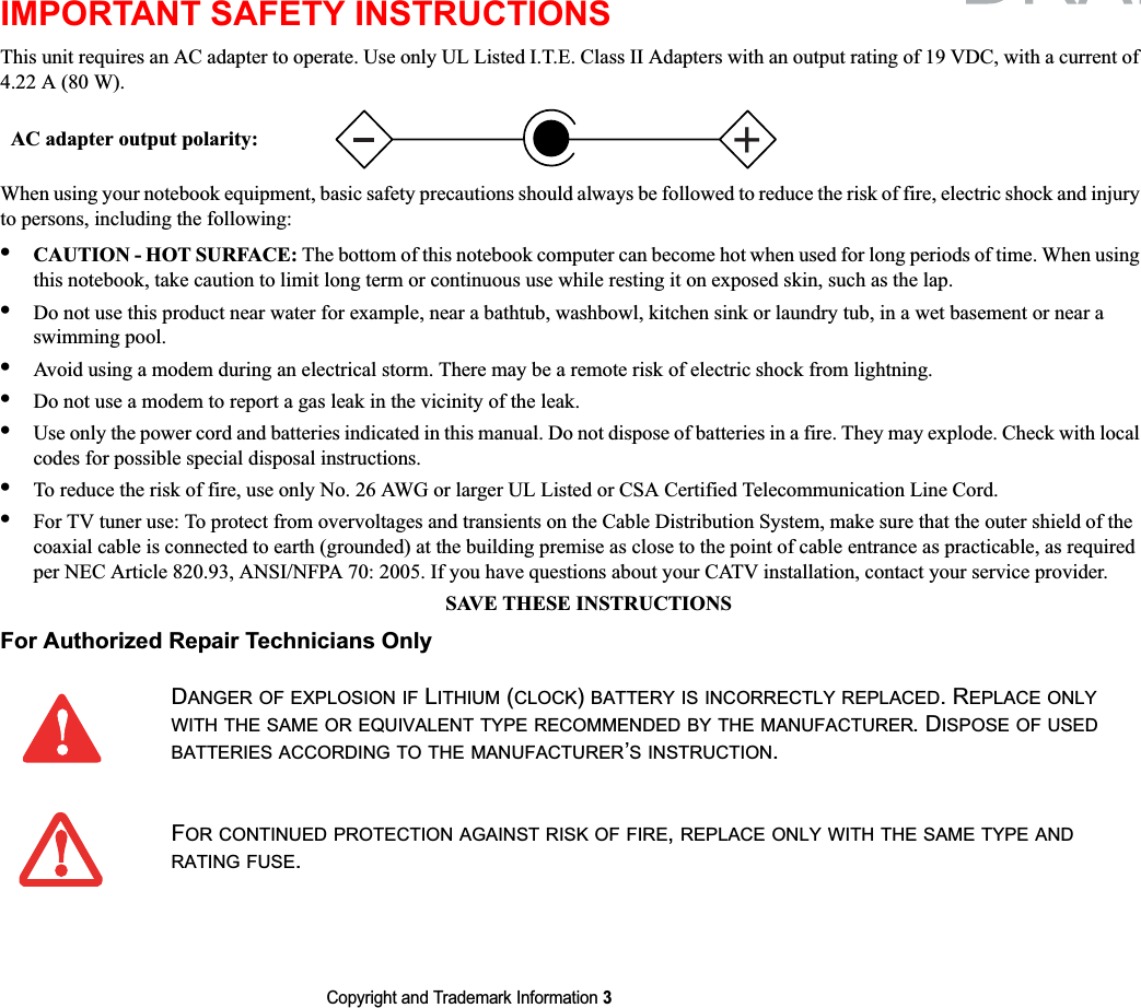 Copyright and Trademark Information 3IMPORTANT SAFETY INSTRUCTIONS This unit requires an AC adapter to operate. Use only UL Listed I.T.E. Class II Adapters with an output rating of 19 VDC, with a current of 4.22 A (80 W).When using your notebook equipment, basic safety precautions should always be followed to reduce the risk of fire, electric shock and injury to persons, including the following:•CAUTION - HOT SURFACE: The bottom of this notebook computer can become hot when used for long periods of time. When using this notebook, take caution to limit long term or continuous use while resting it on exposed skin, such as the lap.•Do not use this product near water for example, near a bathtub, washbowl, kitchen sink or laundry tub, in a wet basement or near a swimming pool.•Avoid using a modem during an electrical storm. There may be a remote risk of electric shock from lightning.•Do not use a modem to report a gas leak in the vicinity of the leak.•Use only the power cord and batteries indicated in this manual. Do not dispose of batteries in a fire. They may explode. Check with local codes for possible special disposal instructions.•To reduce the risk of fire, use only No. 26 AWG or larger UL Listed or CSA Certified Telecommunication Line Cord.•For TV tuner use: To protect from overvoltages and transients on the Cable Distribution System, make sure that the outer shield of the coaxial cable is connected to earth (grounded) at the building premise as close to the point of cable entrance as practicable, as required per NEC Article 820.93, ANSI/NFPA 70: 2005. If you have questions about your CATV installation, contact your service provider.SAVE THESE INSTRUCTIONSFor Authorized Repair Technicians OnlyDANGER OF EXPLOSION IF LITHIUM (CLOCK)BATTERY IS INCORRECTLY REPLACED. REPLACE ONLYWITH THE SAME OR EQUIVALENT TYPE RECOMMENDED BY THE MANUFACTURER. DISPOSE OF USEDBATTERIES ACCORDING TO THE MANUFACTURER’S INSTRUCTION.FOR CONTINUED PROTECTION AGAINST RISK OF FIRE,REPLACE ONLY WITH THE SAME TYPE ANDRATING FUSE.+AC adapter output polarity: