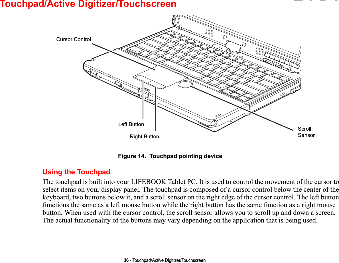 36 - Touchpad/Active Digitizer/TouchscreenTouchpad/Active Digitizer/TouchscreenFigure 14.  Touchpad pointing deviceUsing the TouchpadThe touchpad is built into your LIFEBOOK Tablet PC. It is used to control the movement of the cursor to select items on your display panel. The touchpad is composed of a cursor control below the center of the keyboard, two buttons below it, and a scroll sensor on the right edge of the cursor control. The left button functions the same as a left mouse button while the right button has the same function as a right mouse button. When used with the cursor control, the scroll sensor allows you to scroll up and down a screen. The actual functionality of the buttons may vary depending on the application that is being used.Left ButtonRight ButtonCursor ControlScrollSensorDRAFT
