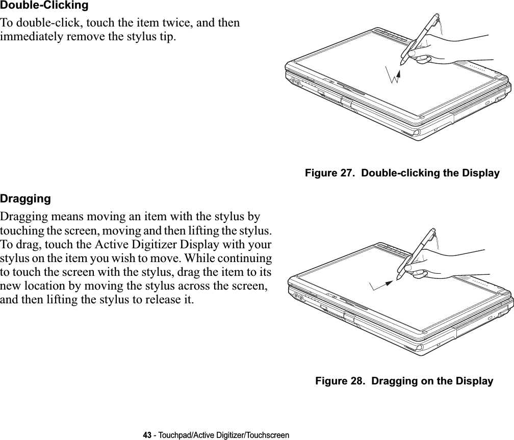 43 - Touchpad/Active Digitizer/TouchscreenDouble-ClickingTo double-click, touch the item twice, and then immediately remove the stylus tip. Figure 27.  Double-clicking the DisplayDraggingDragging means moving an item with the stylus by touching the screen, moving and then lifting the stylus. To drag, touch the Active Digitizer Display with your stylus on the item you wish to move. While continuing to touch the screen with the stylus, drag the item to its new location by moving the stylus across the screen, and then lifting the stylus to release it. Figure 28.  Dragging on the Display