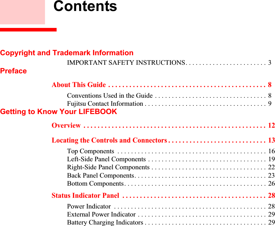  ContentsCopyright and Trademark InformationIMPORTANT SAFETY INSTRUCTIONS. . . . . . . . . . . . . . . . . . . . . . . . 3PrefaceAbout This Guide . . . . . . . . . . . . . . . . . . . . . . . . . . . . . . . . . . . . . . . . . . . . . 8Conventions Used in the Guide . . . . . . . . . . . . . . . . . . . . . . . . . . . . . . . . . 8Fujitsu Contact Information . . . . . . . . . . . . . . . . . . . . . . . . . . . . . . . . . . . . 9Getting to Know Your LIFEBOOKOverview  . . . . . . . . . . . . . . . . . . . . . . . . . . . . . . . . . . . . . . . . . . . . . . . . . . . .  12Locating the Controls and Connectors . . . . . . . . . . . . . . . . . . . . . . . . . . . .  13Top Components  . . . . . . . . . . . . . . . . . . . . . . . . . . . . . . . . . . . . . . . . . . . . 16Left-Side Panel Components . . . . . . . . . . . . . . . . . . . . . . . . . . . . . . . . . . . 19Right-Side Panel Components . . . . . . . . . . . . . . . . . . . . . . . . . . . . . . . . . . 22Back Panel Components. . . . . . . . . . . . . . . . . . . . . . . . . . . . . . . . . . . . . . . 23Bottom Components. . . . . . . . . . . . . . . . . . . . . . . . . . . . . . . . . . . . . . . . . . 26Status Indicator Panel  . . . . . . . . . . . . . . . . . . . . . . . . . . . . . . . . . . . . . . . . .  28Power Indicator  . . . . . . . . . . . . . . . . . . . . . . . . . . . . . . . . . . . . . . . . . . . . . 28External Power Indicator . . . . . . . . . . . . . . . . . . . . . . . . . . . . . . . . . . . . . . 29Battery Charging Indicators . . . . . . . . . . . . . . . . . . . . . . . . . . . . . . . . . . . . 29DRAFT