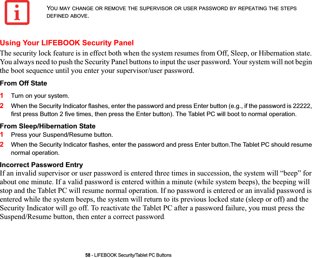 58 - LIFEBOOK Security/Tablet PC ButtonsUsing Your LIFEBOOK Security PanelThe security lock feature is in effect both when the system resumes from Off, Sleep, or Hibernation state. You always need to push the Security Panel buttons to input the user password. Your system will not begin the boot sequence until you enter your supervisor/user password.From Off State1Turn on your system.2When the Security Indicator flashes, enter the password and press Enter button (e.g., if the password is 22222, first press Button 2 five times, then press the Enter button). The Tablet PC will boot to normal operation.From Sleep/Hibernation State1Press your Suspend/Resume button.2When the Security Indicator flashes, enter the password and press Enter button.The Tablet PC should resume normal operation.Incorrect Password EntryIf an invalid supervisor or user password is entered three times in succession, the system will “beep” for about one minute. If a valid password is entered within a minute (while system beeps), the beeping will stop and the Tablet PC will resume normal operation. If no password is entered or an invalid password is entered while the system beeps, the system will return to its previous locked state (sleep or off) and the Security Indicator will go off. To reactivate the Tablet PC after a password failure, you must press the Suspend/Resume button, then enter a correct password.YOU MAY CHANGE OR REMOVE THE SUPERVISOR OR USER PASSWORD BY REPEATING THE STEPSDEFINED ABOVE.DRAFT