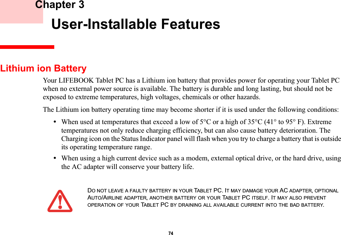 74 Chapter 3 User-Installable FeaturesLithium ion BatteryYour LIFEBOOK Tablet PC has a Lithium ion battery that provides power for operating your Tablet PC when no external power source is available. The battery is durable and long lasting, but should not be exposed to extreme temperatures, high voltages, chemicals or other hazards.The Lithium ion battery operating time may become shorter if it is used under the following conditions:•When used at temperatures that exceed a low of 5°C or a high of 35°C (41° to 95° F). Extreme temperatures not only reduce charging efficiency, but can also cause battery deterioration. The Charging icon on the Status Indicator panel will flash when you try to charge a battery that is outside its operating temperature range.•When using a high current device such as a modem, external optical drive, or the hard drive, using the AC adapter will conserve your battery life.DO NOT LEAVE A FAULTY BATTERY IN YOUR TABLET PC. IT MAY DAMAGE YOUR AC ADAPTER,OPTIONALAUTO/AIRLINE ADAPTER,ANOTHER BATTERY OR YOUR TABLET PC ITSELF. IT MAY ALSO PREVENTOPERATION OF YOUR TABLET PC BY DRAINING ALL AVAILABLE CURRENT INTO THE BAD BATTERY.DRAFT