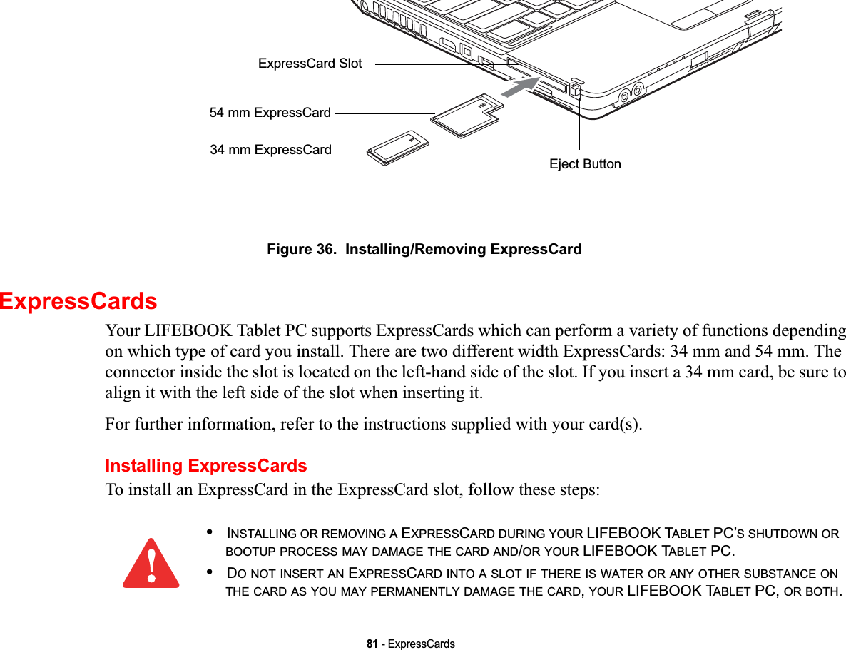 81 - ExpressCardsFigure 36.  Installing/Removing ExpressCardExpressCardsYour LIFEBOOK Tablet PC supports ExpressCards which can perform a variety of functions depending on which type of card you install. There are two different width ExpressCards: 34 mm and 54 mm. The connector inside the slot is located on the left-hand side of the slot. If you insert a 34 mm card, be sure to align it with the left side of the slot when inserting it.For further information, refer to the instructions supplied with your card(s).Installing ExpressCardsTo install an ExpressCard in the ExpressCard slot, follow these steps: Eject ButtonExpressCard Slot54 mm ExpressCard34 mm ExpressCard•INSTALLING OR REMOVING A EXPRESSCARD DURING YOUR LIFEBOOK TABLET PC’S SHUTDOWN ORBOOTUP PROCESS MAY DAMAGE THE CARD AND/OR YOUR LIFEBOOK TABLET PC.•DO NOT INSERT AN EXPRESSCARD INTO A SLOT IF THERE IS WATER OR ANY OTHER SUBSTANCE ONTHE CARD AS YOU MAY PERMANENTLY DAMAGE THE CARD,YOUR LIFEBOOK TABLET PC, OR BOTH.DRAFT