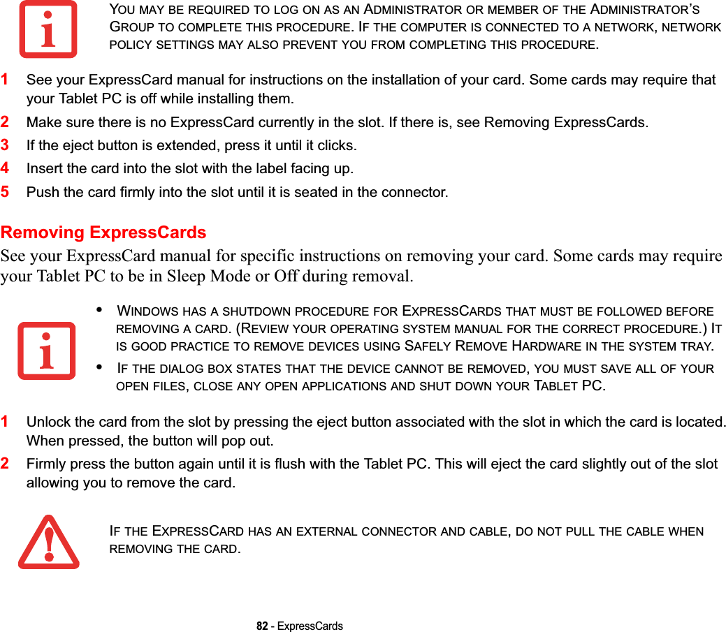82 - ExpressCards1See your ExpressCard manual for instructions on the installation of your card. Some cards may require that your Tablet PC is off while installing them.2Make sure there is no ExpressCard currently in the slot. If there is, see Removing ExpressCards.3If the eject button is extended, press it until it clicks. 4Insert the card into the slot with the label facing up.5Push the card firmly into the slot until it is seated in the connector. Removing ExpressCardsSee your ExpressCard manual for specific instructions on removing your card. Some cards may require your Tablet PC to be in Sleep Mode or Off during removal.1Unlock the card from the slot by pressing the eject button associated with the slot in which the card is located. When pressed, the button will pop out. 2Firmly press the button again until it is flush with the Tablet PC. This will eject the card slightly out of the slot allowing you to remove the card.YOU MAY BE REQUIRED TO LOG ON AS AN ADMINISTRATOR OR MEMBER OF THE ADMINISTRATOR’SGROUP TO COMPLETE THIS PROCEDURE. IF THE COMPUTER IS CONNECTED TO A NETWORK,NETWORKPOLICY SETTINGS MAY ALSO PREVENT YOU FROM COMPLETING THIS PROCEDURE.•WINDOWS HAS A SHUTDOWN PROCEDURE FOR EXPRESSCARDS THAT MUST BE FOLLOWED BEFOREREMOVING A CARD. (REVIEW YOUR OPERATING SYSTEM MANUAL FOR THE CORRECT PROCEDURE.) ITIS GOOD PRACTICE TO REMOVE DEVICES USING SAFELY REMOVE HARDWARE IN THE SYSTEM TRAY.•IF THE DIALOG BOX STATES THAT THE DEVICE CANNOT BE REMOVED,YOU MUST SAVE ALL OF YOUROPEN FILES,CLOSE ANY OPEN APPLICATIONS AND SHUT DOWN YOUR TABLET PC.IFTHE EXPRESSCARD HAS AN EXTERNAL CONNECTOR AND CABLE,DO NOT PULL THE CABLE WHENREMOVING THE CARD.DRAFT