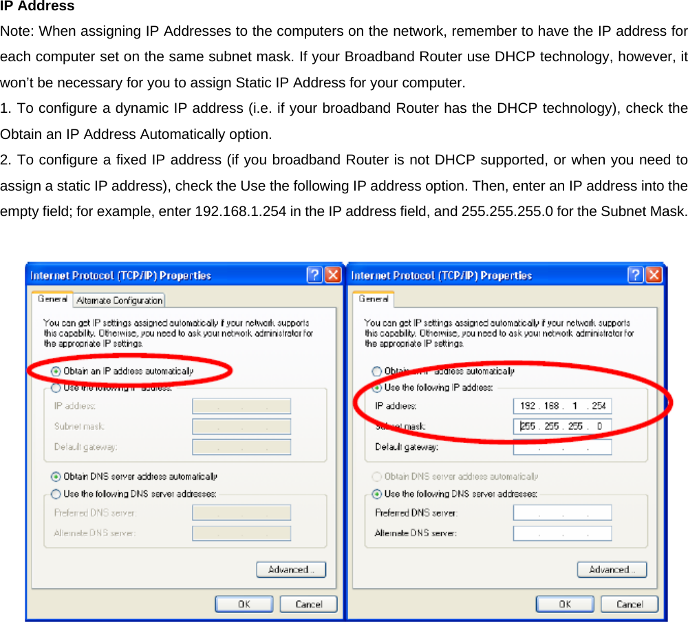 IP Address   Note: When assigning IP Addresses to the computers on the network, remember to have the IP address for each computer set on the same subnet mask. If your Broadband Router use DHCP technology, however, it won’t be necessary for you to assign Static IP Address for your computer.   1. To configure a dynamic IP address (i.e. if your broadband Router has the DHCP technology), check the Obtain an IP Address Automatically option.   2. To configure a fixed IP address (if you broadband Router is not DHCP supported, or when you need to assign a static IP address), check the Use the following IP address option. Then, enter an IP address into the empty field; for example, enter 192.168.1.254 in the IP address field, and 255.255.255.0 for the Subnet Mask.   