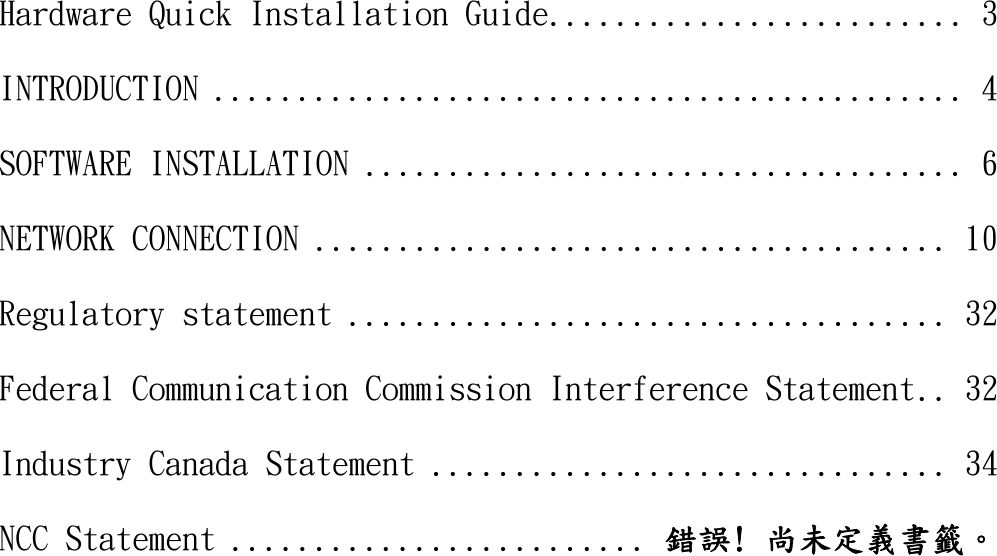    Hardware Quick Installation Guide ......................... 3 INTRODUCTION ............................................. 4 SOFTWARE INSTALLATION .................................... 6 NETWORK CONNECTION ...................................... 10 Regulatory statement .................................... 32 Federal Communication Commission Interference Statement .. 32 Industry Canada Statement ............................... 34 NCC Statement ......................... 錯誤! 尚未定義書籤。  