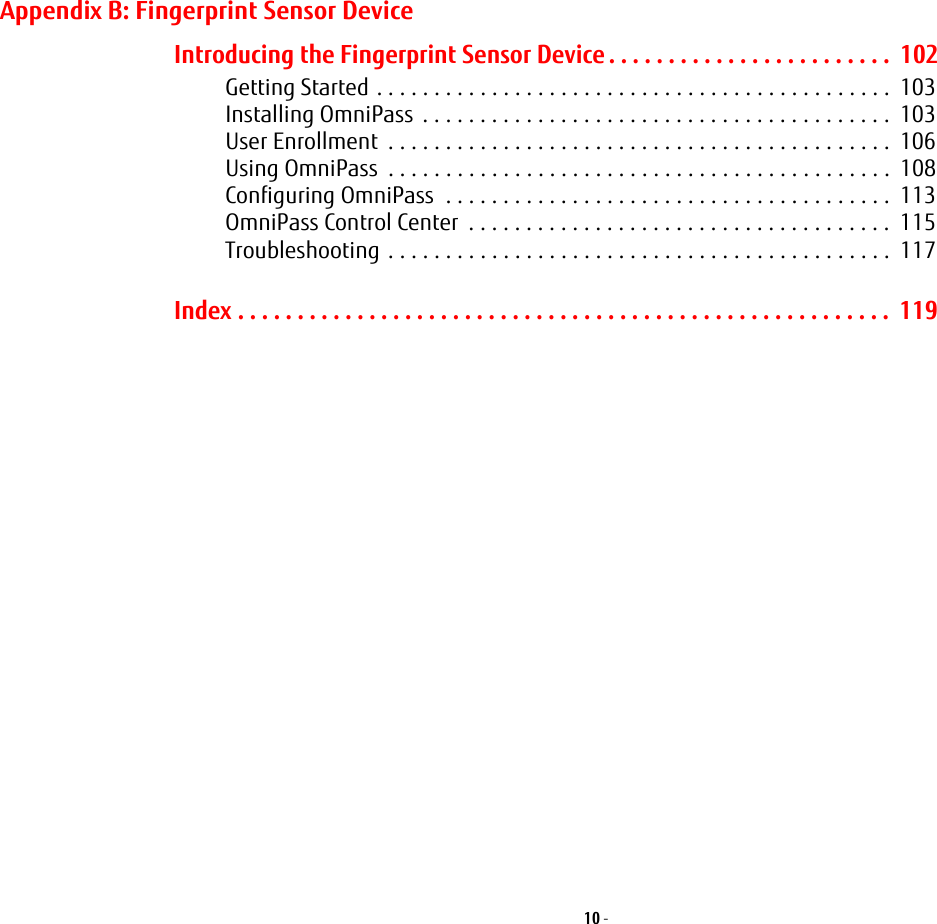 10 - Appendix B: Fingerprint Sensor DeviceIntroducing the Fingerprint Sensor Device . . . . . . . . . . . . . . . . . . . . . . . .  102Getting Started . . . . . . . . . . . . . . . . . . . . . . . . . . . . . . . . . . . . . . . . . . . . .  103Installing OmniPass  . . . . . . . . . . . . . . . . . . . . . . . . . . . . . . . . . . . . . . . . .  103User Enrollment  . . . . . . . . . . . . . . . . . . . . . . . . . . . . . . . . . . . . . . . . . . . .  106Using OmniPass  . . . . . . . . . . . . . . . . . . . . . . . . . . . . . . . . . . . . . . . . . . . .  108Configuring OmniPass  . . . . . . . . . . . . . . . . . . . . . . . . . . . . . . . . . . . . . . .  113OmniPass Control Center  . . . . . . . . . . . . . . . . . . . . . . . . . . . . . . . . . . . . .  115Troubleshooting . . . . . . . . . . . . . . . . . . . . . . . . . . . . . . . . . . . . . . . . . . . .  117Index . . . . . . . . . . . . . . . . . . . . . . . . . . . . . . . . . . . . . . . . . . . . . . . . . . . . . . .  119