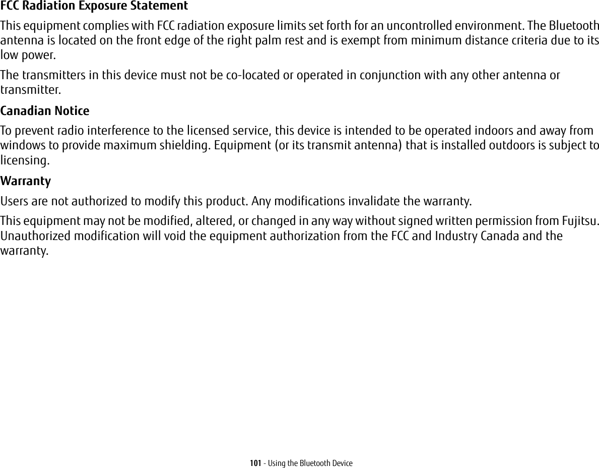 101 - Using the Bluetooth DeviceFCC Radiation Exposure Statement This equipment complies with FCC radiation exposure limits set forth for an uncontrolled environment. The Bluetooth antenna is located on the front edge of the right palm rest and is exempt from minimum distance criteria due to its low power. The transmitters in this device must not be co-located or operated in conjunction with any other antenna or transmitter.Canadian Notice To prevent radio interference to the licensed service, this device is intended to be operated indoors and away from windows to provide maximum shielding. Equipment (or its transmit antenna) that is installed outdoors is subject to licensing.Warranty Users are not authorized to modify this product. Any modifications invalidate the warranty.This equipment may not be modified, altered, or changed in any way without signed written permission from Fujitsu. Unauthorized modification will void the equipment authorization from the FCC and Industry Canada and the warranty.
