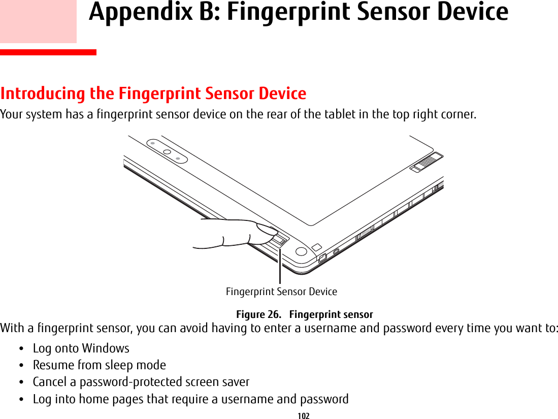102     Appendix B: Fingerprint Sensor DeviceIntroducing the Fingerprint Sensor DeviceYour system has a fingerprint sensor device on the rear of the tablet in the top right corner. Figure 26.   Fingerprint sensorWith a fingerprint sensor, you can avoid having to enter a username and password every time you want to:•Log onto Windows•Resume from sleep mode•Cancel a password-protected screen saver•Log into home pages that require a username and passwordFingerprint Sensor Device