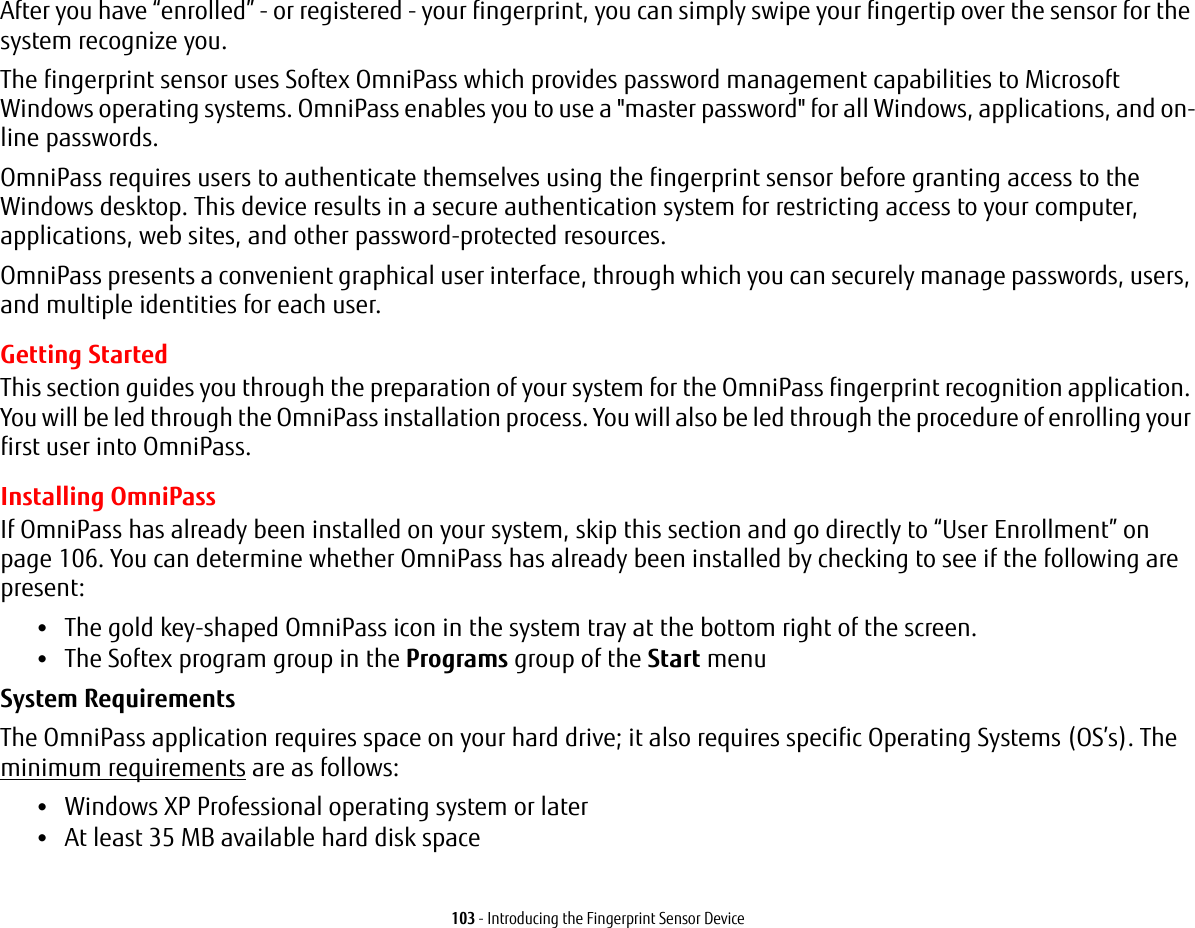 103 - Introducing the Fingerprint Sensor DeviceAfter you have “enrolled” - or registered - your fingerprint, you can simply swipe your fingertip over the sensor for the system recognize you. The fingerprint sensor uses Softex OmniPass which provides password management capabilities to Microsoft Windows operating systems. OmniPass enables you to use a &quot;master password&quot; for all Windows, applications, and on-line passwords. OmniPass requires users to authenticate themselves using the fingerprint sensor before granting access to the Windows desktop. This device results in a secure authentication system for restricting access to your computer, applications, web sites, and other password-protected resources.OmniPass presents a convenient graphical user interface, through which you can securely manage passwords, users, and multiple identities for each user.Getting StartedThis section guides you through the preparation of your system for the OmniPass fingerprint recognition application. You will be led through the OmniPass installation process. You will also be led through the procedure of enrolling your first user into OmniPass. Installing OmniPassIf OmniPass has already been installed on your system, skip this section and go directly to “User Enrollment” on page 106. You can determine whether OmniPass has already been installed by checking to see if the following are present:•The gold key-shaped OmniPass icon in the system tray at the bottom right of the screen.•The Softex program group in the Programs group of the Start menuSystem Requirements The OmniPass application requires space on your hard drive; it also requires specific Operating Systems (OS’s). The minimum requirements are as follows:•Windows XP Professional operating system or later•At least 35 MB available hard disk space
