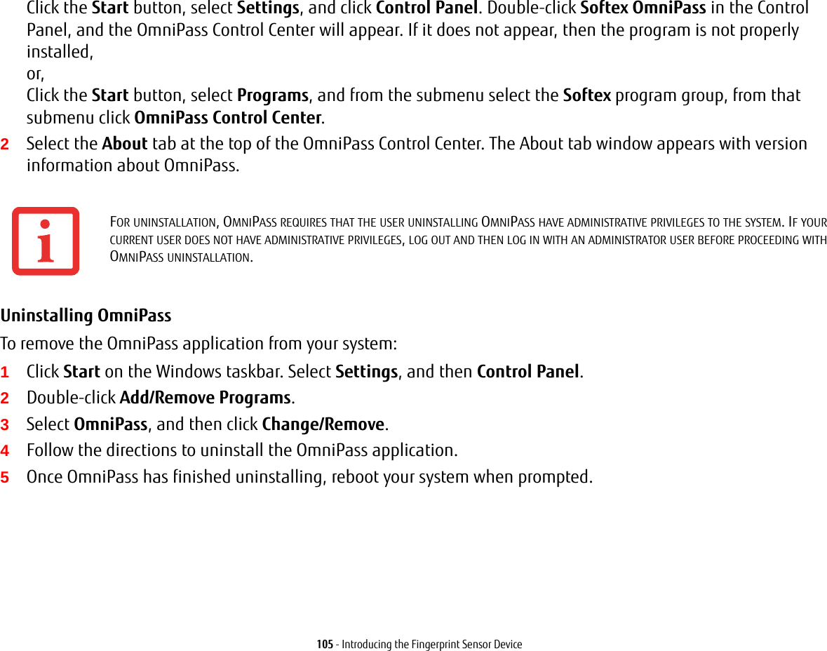 105 - Introducing the Fingerprint Sensor DeviceClick the Start button, select Settings, and click Control Panel. Double-click Softex OmniPass in the Control Panel, and the OmniPass Control Center will appear. If it does not appear, then the program is not properly installed, or, Click the Start button, select Programs, and from the submenu select the Softex program group, from that submenu click OmniPass Control Center.2Select the About tab at the top of the OmniPass Control Center. The About tab window appears with version information about OmniPass.Uninstalling OmniPass To remove the OmniPass application from your system:1Click Start on the Windows taskbar. Select Settings, and then Control Panel.2Double-click Add/Remove Programs.3Select OmniPass, and then click Change/Remove.4Follow the directions to uninstall the OmniPass application.5Once OmniPass has finished uninstalling, reboot your system when prompted.FOR UNINSTALLATION, OMNIPASS REQUIRES THAT THE USER UNINSTALLING OMNIPASS HAVE ADMINISTRATIVE PRIVILEGES TO THE SYSTEM. IF YOUR CURRENT USER DOES NOT HAVE ADMINISTRATIVE PRIVILEGES, LOG OUT AND THEN LOG IN WITH AN ADMINISTRATOR USER BEFORE PROCEEDING WITH OMNIPASS UNINSTALLATION.