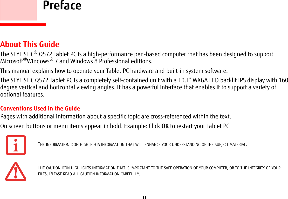 11     PrefaceAbout This GuideThe STYLISTIC® Q572 Tablet PC is a high-performance pen-based computer that has been designed to support Microsoft®Windows® 7 and Windows 8 Professional editions.This manual explains how to operate your Tablet PC hardware and built-in system software.The STYLISTIC Q572 Tablet PC is a completely self-contained unit with a 10.1” WXGA LED backlit IPS display with 160 degree vertical and horizontal viewing angles. It has a powerful interface that enables it to support a variety of optional features. Conventions Used in the GuidePages with additional information about a specific topic are cross-referenced within the text.On screen buttons or menu items appear in bold. Example: Click OK to restart your Tablet PC.THE INFORMATION ICON HIGHLIGHTS INFORMATION THAT WILL ENHANCE YOUR UNDERSTANDING OF THE SUBJECT MATERIAL.THE CAUTION ICON HIGHLIGHTS INFORMATION THAT IS IMPORTANT TO THE SAFE OPERATION OF YOUR COMPUTER, OR TO THE INTEGRITY OF YOUR FILES. PLEASE READ ALL CAUTION INFORMATION CAREFULLY.