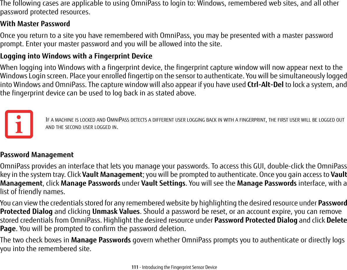111 - Introducing the Fingerprint Sensor DeviceThe following cases are applicable to using OmniPass to login to: Windows, remembered web sites, and all other password protected resources.With Master Password Once you return to a site you have remembered with OmniPass, you may be presented with a master password prompt. Enter your master password and you will be allowed into the site.Logging into Windows with a Fingerprint Device When logging into Windows with a fingerprint device, the fingerprint capture window will now appear next to the Windows Login screen. Place your enrolled fingertip on the sensor to authenticate. You will be simultaneously logged into Windows and OmniPass. The capture window will also appear if you have used Ctrl-Alt-Del to lock a system, and the fingerprint device can be used to log back in as stated above.Password Management OmniPass provides an interface that lets you manage your passwords. To access this GUI, double-click the OmniPass key in the system tray. Click Vault Management; you will be prompted to authenticate. Once you gain access to Vault Management, click Manage Passwords under Vault Settings. You will see the Manage Passwords interface, with a list of friendly names.You can view the credentials stored for any remembered website by highlighting the desired resource under Password Protected Dialog and clicking Unmask Values. Should a password be reset, or an account expire, you can remove stored credentials from OmniPass. Highlight the desired resource under Password Protected Dialog and click Delete Page. You will be prompted to confirm the password deletion.The two check boxes in Manage Passwords govern whether OmniPass prompts you to authenticate or directly logs you into the remembered site.IF A MACHINE IS LOCKED AND OMNIPASS DETECTS A DIFFERENT USER LOGGING BACK IN WITH A FINGERPRINT, THE FIRST USER WILL BE LOGGED OUT AND THE SECOND USER LOGGED IN.