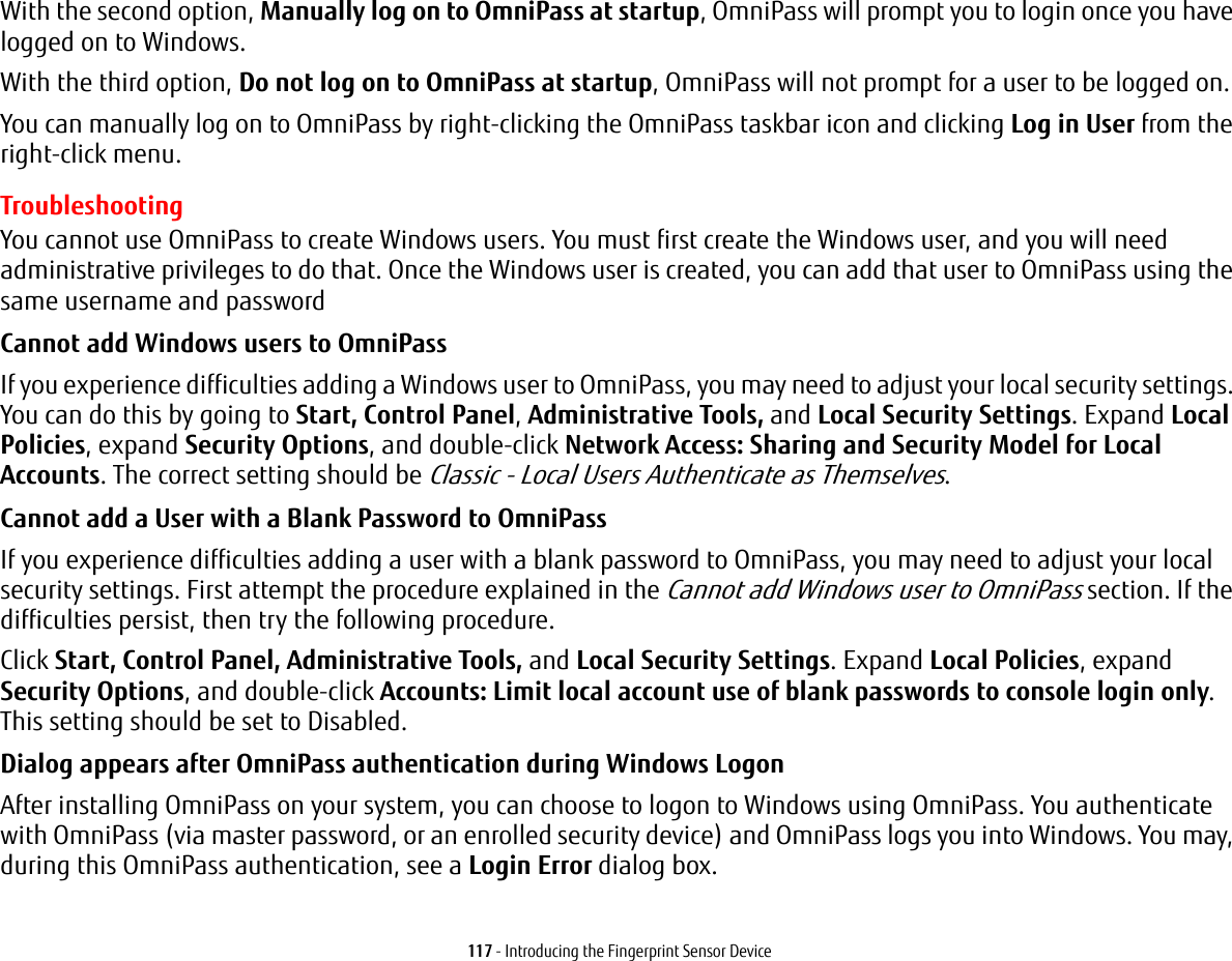 117 - Introducing the Fingerprint Sensor DeviceWith the second option, Manually log on to OmniPass at startup, OmniPass will prompt you to login once you have logged on to Windows.With the third option, Do not log on to OmniPass at startup, OmniPass will not prompt for a user to be logged on.You can manually log on to OmniPass by right-clicking the OmniPass taskbar icon and clicking Log in User from the right-click menu.TroubleshootingYou cannot use OmniPass to create Windows users. You must first create the Windows user, and you will need administrative privileges to do that. Once the Windows user is created, you can add that user to OmniPass using the same username and passwordCannot add Windows users to OmniPass If you experience difficulties adding a Windows user to OmniPass, you may need to adjust your local security settings. You can do this by going to Start, Control Panel, Administrative Tools, and Local Security Settings. Expand Local Policies, expand Security Options, and double-click Network Access: Sharing and Security Model for Local Accounts. The correct setting should be Classic - Local Users Authenticate as Themselves.Cannot add a User with a Blank Password to OmniPass If you experience difficulties adding a user with a blank password to OmniPass, you may need to adjust your local security settings. First attempt the procedure explained in the Cannot add Windows user to OmniPass section. If the difficulties persist, then try the following procedure.Click Start, Control Panel, Administrative Tools, and Local Security Settings. Expand Local Policies, expand Security Options, and double-click Accounts: Limit local account use of blank passwords to console login only. This setting should be set to Disabled.Dialog appears after OmniPass authentication during Windows Logon After installing OmniPass on your system, you can choose to logon to Windows using OmniPass. You authenticate with OmniPass (via master password, or an enrolled security device) and OmniPass logs you into Windows. You may, during this OmniPass authentication, see a Login Error dialog box.