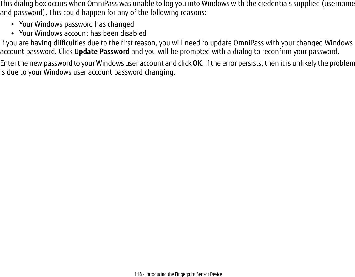 118 - Introducing the Fingerprint Sensor DeviceThis dialog box occurs when OmniPass was unable to log you into Windows with the credentials supplied (username and password). This could happen for any of the following reasons:•Your Windows password has changed•Your Windows account has been disabledIf you are having difficulties due to the first reason, you will need to update OmniPass with your changed Windows account password. Click Update Password and you will be prompted with a dialog to reconfirm your password.Enter the new password to your Windows user account and click OK. If the error persists, then it is unlikely the problem is due to your Windows user account password changing.