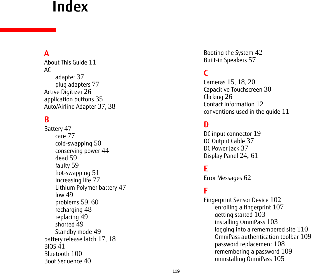 119     IndexAAbout This Guide 11ACadapter 37plug adapters 77Active Digitizer 26application buttons 35Auto/Airline Adapter 37, 38BBattery 47care 77cold-swapping 50conserving power 44dead 59faulty 59hot-swapping 51increasing life 77Lithium Polymer battery 47low 49problems 59, 60recharging 48replacing 49shorted 49Standby mode 49battery release latch 17, 18BIOS 41Bluetooth 100Boot Sequence 40Booting the System 42Built-in Speakers 57CCameras 15, 18, 20Capacitive Touchscreen 30Clicking 26Contact Information 12conventions used in the guide 11DDC input connector 19DC Output Cable 37DC Power Jack 37Display Panel 24, 61EError Messages 62FFingerprint Sensor Device 102enrolling a fingerprint 107getting started 103installing OmniPass 103logging into a remembered site 110OmniPass authentication toolbar 109password replacement 108remembering a password 109uninstalling OmniPass 105