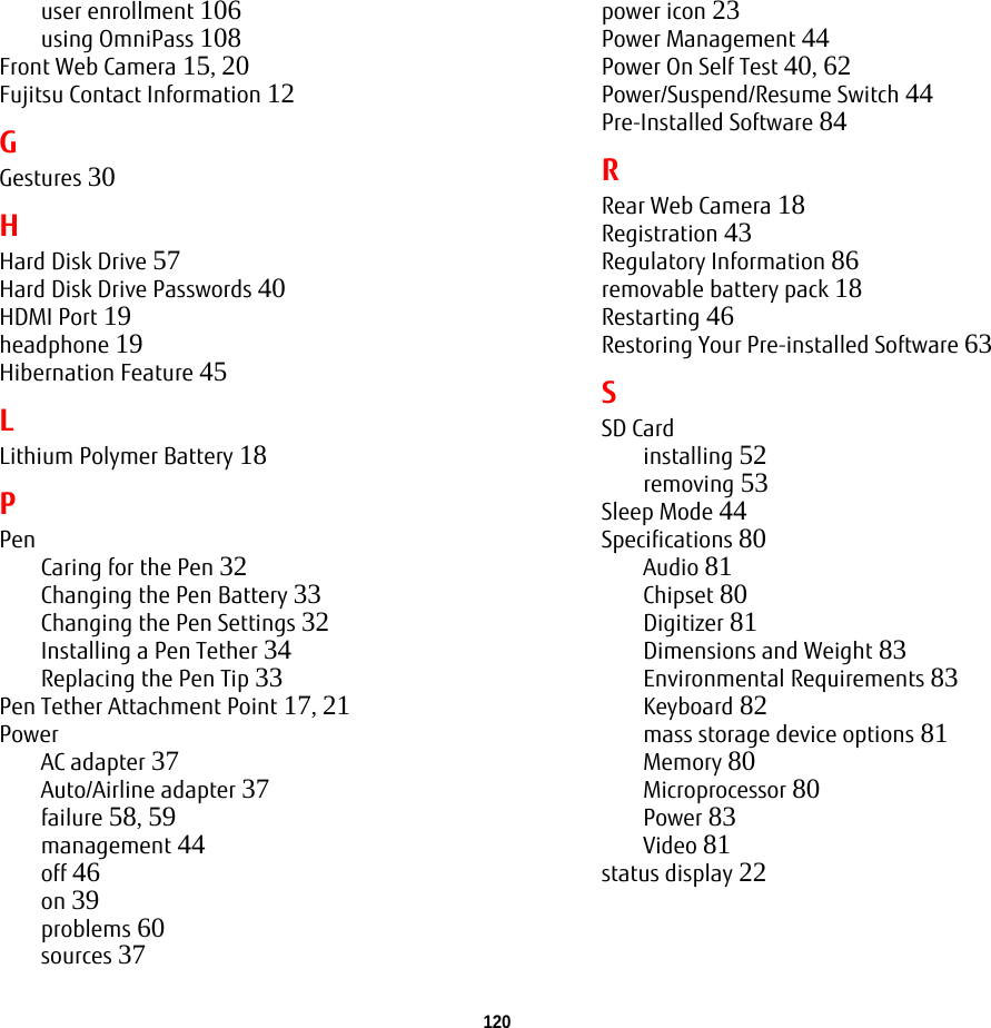 120 user enrollment 106using OmniPass 108Front Web Camera 15, 20Fujitsu Contact Information 12GGestures 30HHard Disk Drive 57Hard Disk Drive Passwords 40HDMI Port 19headphone 19Hibernation Feature 45LLithium Polymer Battery 18PPenCaring for the Pen 32Changing the Pen Battery 33Changing the Pen Settings 32Installing a Pen Tether 34Replacing the Pen Tip 33Pen Tether Attachment Point 17, 21PowerAC adapter 37Auto/Airline adapter 37failure 58, 59management 44off 46on 39problems 60sources 37power icon 23Power Management 44Power On Self Test 40, 62Power/Suspend/Resume Switch 44Pre-Installed Software 84RRear Web Camera 18Registration 43Regulatory Information 86removable battery pack 18Restarting 46Restoring Your Pre-installed Software 63SSD Cardinstalling 52removing 53Sleep Mode 44Specifications 80Audio 81Chipset 80Digitizer 81Dimensions and Weight 83Environmental Requirements 83Keyboard 82mass storage device options 81Memory 80Microprocessor 80Power 83Video 81status display 22